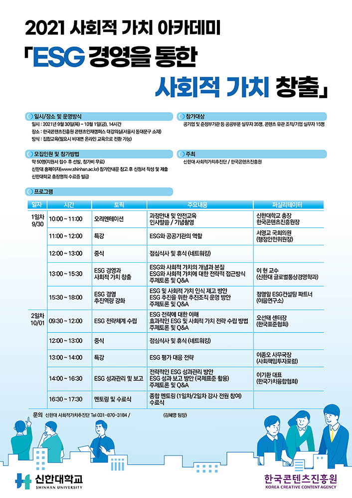 2021 사회적 가치 아카데미 ESG 경영을 통한 사회적 가치 창출」| [일시/장소 및 운영방식] 일시 : 2021년 9월 30일(목) ~ 10월 1일(금), 14시간 / 장소 : 한국콘텐츠진흥원 콘텐츠인재캠퍼스 대강의실(서울시 동대문구 소재) / 방식 : 집합교육(필요시 비대면 온라인 교육으로 전환 가능) | [참가대상] 공기업 및 준정부기관 등 공공부문 실무자 35명, 콘텐츠 유관 조직/기업 실무자 15명 | [모집인원 및 참가방법] 약 50명(지원서 접수 후 선발, 참가비 무료) / 신한대 홈페이지(www.shinhan.ac.kr) 참가안내문 참고 후 신청서 작성 및 제출 / 신한대학교 총장명의 수료증 발급 | [주최] 신한대 사회적가치추진단 / 한국콘텐츠진흥원 | [프로그램] 프로그램을 일자, 시간, 토픽, 주요내용, 퍼실리데이터로 나타낸 표 : 1일차 9월30일 / 10:00 ~ 11:00 / 오리엔테이션 / 과정안내 및 안전교육 인사말씀, 기념촬영 / 신한대학교 총장, 한국콘텐츠진흥원장 | 11:00 ~ 12:00 / 특강 / ESG와 공공기관의 역할 / 서영교 국회의원 (행정안전위원장) | 12:00 ~ 13:00 / 중식 / 점심식사 및 휴식 (네트워킹) | 13:00 ~ 15:30 / ESG 경영과 사회적 가치 창출 / ESG와 사회적 가치의 개념과 본질, ESG와 사회적 가치에 대한 전략적 접근방식 ,주제토론 및 Q&A ESG 및 사회적 가치 인식 제고 방안 ESG 추진을 위한 추진조직 운영 방안 ,주제토론 및 Q&A / 이현 교수 (신한대 글로벌통상경영학과) | 15:30 ~ 18:00 / ESG 경영 추진역량 강화 / ESG 전략에 대한 이해, 효과적인 ESG 및 사회적 가치 전략 수립 방법 ,주제토론 및 Q&A | 정영일 ESG컨설팅 파트너 (이음연구소) | 2일차 10월01일 / 09:30 ~ 12:00 / ESG 전략체계 수립 / ESG 전략에 대한 이해, 효과적인 ESG 및 사회적 가치 전략 수립방법, 주제토론 및 Q&A / 오선태 센터장 (한국표준협회) | 12:00 ~ 13:00 / 중식 / 점심식사 및 휴식 (네트워킹) | 13:00 ~ 14:00 / 특강 / ESG 평가 대응 전략 / 이종오 사무국장 (사회책임투자포럼) | 14:00 ~ 16:30 / 전략적인 ESG 성과관리 방안, ESG 성과관리 및 보고 ESG 성과 보고 방안 (국제표준 활용), 주제토론 및 Q&A / 이기환 대표 (한국가치융합협회) | 16:30 ~ 17:30 / 멘토링 및 수료식 / 종합 멘토링 (1일차/2일차 강사 전원 참여), 수료식 | 문의 : 신한대 사회적가치추진단 Tal 031-870-3184 / (김혜영 팀장) | 신청하기 버튼 | 신한대학교 SHINHAN UNIVERSITY 로고 | 한국콘텐츠진흥원 KOREA CREATIVE CONTENT AGENCY 로고 | 붙임. 2021 사회적 가치 아카데미 교육생 모집 포스터