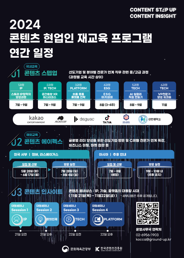 사진. 2024 K-콘텐츠 현업인 재교육 프로그램 연간일정 포스터. | CONTENT STEP UP. CONTENT INSlGHT | 2024 콘텐츠 현업인 재교육 프로그램 연간 일정. [국내교육] 01.콘텐츠 스텝업 : 선도기업 및 분야별 전문가 연계 직무 관련 중/고급 과정.(과정별 교육 시간 상이) 1과정 IP : 스토리 IP창작자 양성과정 7월-9월 → 2과정 IP, TECH : 공간음향 XR 마스터코스 7월-9월 → 3과정 PLATFORM : 솟폼 롱폼 플랫폼 전략 7월-9월 → 4과정 ESG : ESG 아카데미 8월(3~4주) → 5과정 TECH : AI 일잘러 직원 만들기 8월-9월 → 6과정 TECH : VP전문가 양성 워크숍 11월 | kakao, AUDIOGUY, disguise, TIKTOK, MAJORS, 신안대학교 | [해외교육] 02.콘텐츠 에이펙스 : 글로벌 리더 양성을 위한 선도기업 방문 및 C레벨 전문가 연계 특강, 비즈니스 미팅 마켓 참관 등. -미국 서부 : 덴버, 라스베이거스 ㅇ모집 및 선발:5월 28일(화)~6월17일(월) ㅇ방문일정:7월 28일(일)~8월4일(일) -아시아 : 추후 안내 ㅇ모집 및 선발:7월~8월(예정) ㅇ방문일정:9월~10월 내(추후 공지) 03.콘텐츠 인사이트 : 콘텐츠 르네상스 IP, 기술, 플랫폼의 대통합 시대(11월 21일(목)~11월22일(금)) *세부내용은 추후 공개됩니다. Session.1 대형세미나 : IP. 21일 오전 → Session.2 대형세미나 : 창의인재. 21일 오후 → Session.3 대형세미나 : TECH. 22일 오전 → Session.4 대형세미나 : PLATFORM. 22일 오후. 운영사무국 연락처 02-6956-1903 kocca@ground-up.kr | 문화체육관광부, 한국콘텐츠진흥원