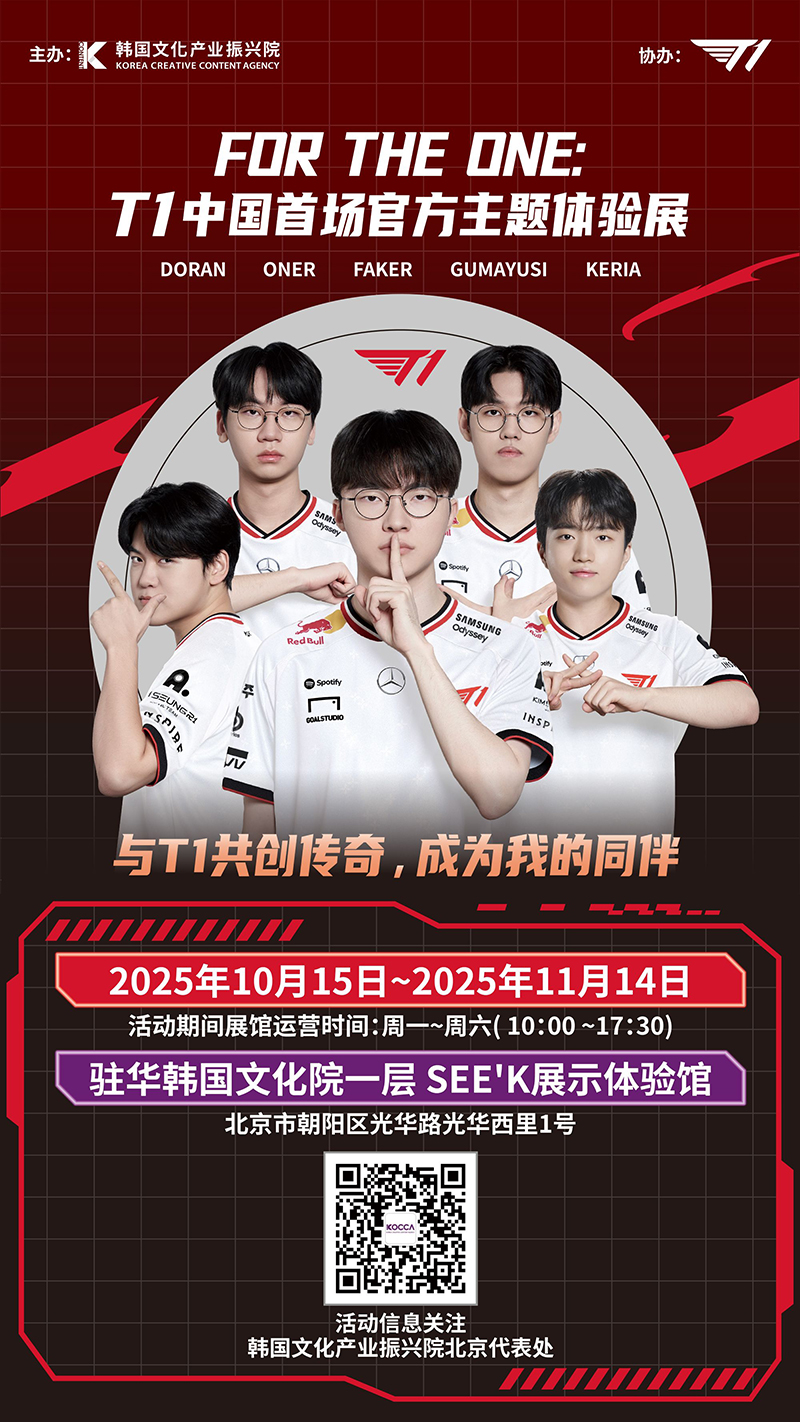 사진 5. 티원(T1) 특별전시 포스터 | 主办: 韩国文化产业振兴院, 协办: T1 | FOR THE ONE: T1中国首场官方主题体验展. DORAN ONER FAKER GUMAYUSI KERIA | 与T1共创传奇,成为我的同伴. 2025年10月15日~2025年11月14日 活动期间展馆运营时间:周一~周六(10:00~17:30). 驻华韩国文化院一层 SEE'K展示体验馆. 北京市朝阳区光华路光华西里1号. 活动信息关注 韩国文化产业振兴院北京代表处