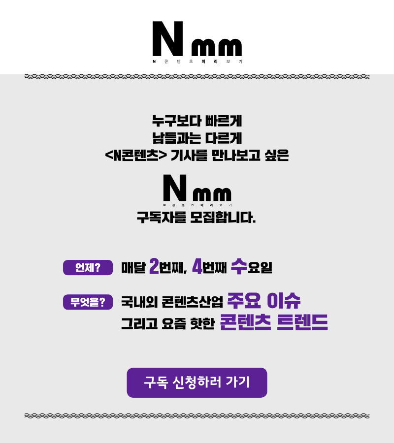 Nmm N콘텐츠 미리보기 구독자를 모집합니다 | 누구보다 빠르게 남들과는 다르게 N콘텐츠 기사를 만나보고 싶은 N콘텐츠미리보기 구독자를 모집합니다. | 언제? : 매달 2번째, 4번째 수요일 | 무엇을? : 국내외 콘텐츠산업 주요 이슈 그리고 요즘 핫한 콘텐츠 트렌드 | 구독 신청하러 가기 버튼