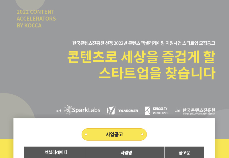 2022 content Accelerators by kocca | 한국콘텐츠진흥원 선정 2022년 콘텐츠 액셀러레이팅 지원사업 스타트업 모집공고 | 콘텐츠로 세상을 즐겁게 할 스타트업을 찾습니다 | 주관 | 스파크랩 로고 | 와이앤아처 로고 | 킹슬리벤처스 로고 | 지원 | 한국콘텐츠진흥원/Korea Creative Content Agency 로고 | 사업공고 | 액셀러레이터, 사업명, 공고문으로 나타낸 표