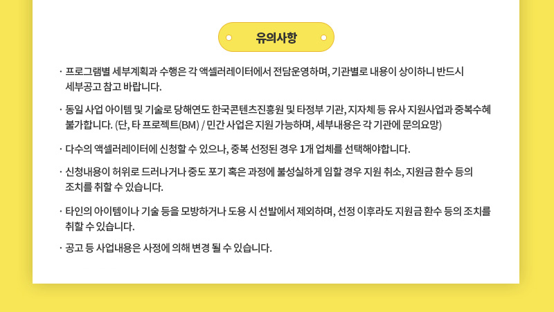 유의사항 | · 프로그램별 세부계획과 수행은 각 액셀러레이터에서 전담운영하며, 기관별로 내용이 상이하니 반드시 세부공고 참고 바랍니다. | · 동일 사업 아이템 및 기술로 당해연도 한국콘텐츠진흥원 및 타정부 기관, 지자체 등 유사 지원사업과 중복수혜 불가합니다. (단, 타 프로젝트(BM) / 민간 사업은 지원 가능하며, 세부내용은 각 기관에 문의요망) | · 다수의 액셀러레이터에 신청할 수 있으나, 중복 선정된 경우 1개 업체를 선택해야합니다. | · 신청내용이 허위로 드러나거나 중도 포기 혹은 과정에 불성실하게 임할 경우 지원 취소, 지원금 환수 등의 조치를 취할 수 있습니다. | · 타인의 아이템이나 기술 등을 모방하거나 도용 시 선발에서 제외하며, 선정 이후라도 지원금 환수 등의 조치를 취할 수 있습니다. | · 공고 등 사업내용은 사정에 의해 변경 될 수 있습니다. 