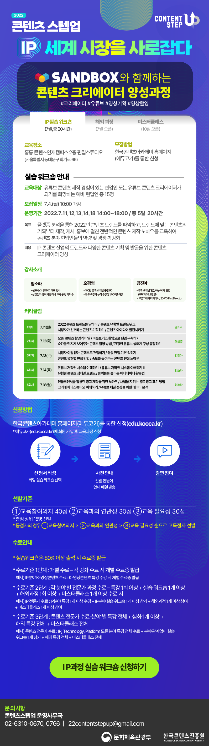 2022 콘텐츠 스텝업 | CONTENT STEP UP 로고 | IP 세계시장을 사로잡다. | SANDBOX와 함께하는 콘텐츠 크리에이터 양성과정 #크리에이터 #유튜브 #영상기획 #영상촬영 | IP 실습 워크숍 (7월,총 20시간) | 해외 과정 (7월 오픈) | 마스터클래스 (10월 오픈) | IP 실습 워크숍 (7월,총 20시간) | 교육장소 | 홍릉 콘텐츠인재캠퍼스 2층 편집스튜디오 (서울특별시 동대문구 회기로 66) | 모집방법 | 한국콘텐츠아카데미 홈페이지 (에듀코카)를 통한 신청 | 실습 워크숍 안내 | 교육대상 유튜브 콘텐츠 제작 경험이 있는 현업인 또는 유튜브 콘텐츠 크리에이터가 되기를 희망하는 예비 현업인 총 15명 | 모집일정 | 7.4.(월) 10:00 마감 | 운영기간 | 2022.7.11,12,13,14,18 14:00~18:00 / 총 5일 20시간 | 목표 | 플랫폼 분석을 통해 2022년 콘텐츠 트렌드를 파악하고, 트렌드에 맞는 콘텐츠의 기획부터 제작, 게시, 홍보에 걸친 전반적인 콘텐츠 제작 노하우를 교육하여 콘텐츠 분야 현업인들의 역량 및 경쟁력 강화 | 내용 | IP 콘텐츠 산업의 트렌드와 다양한 콘텐츠 기획 및 발굴을 위한 콘텐츠 크리에이터 양성 | 강사소개 | 임소라 - 샌드박스네트워크 대표 강사 - 삼성전자 갤럭시 은하씨 교육 등 강의 다수 | 오광영 - 100만 유튜브 채널 총괄 PD - 유튜브 강의 누적 수강생 1,000명 이상 | 김진아 - 유튜브채널 편집하는 여자 운영 (구독자 38.9만명 - 모션그래픽 디자이너, 2D CG Part Drector | 커리큘럼 | 1회차 7.11(월) 2022 콘텐츠 트렌드를 말하다 / 콘텐츠 유형별 트렌드위크 | 시청자가 선호하는 콘텐츠 기획하기 / 콘텐츠 아이디어 발전시키기 임소라 | 2회차7.12(화) 요즘 콘텐츠촬영의 비밀 / 아웃포커스 촬영으로 팬덤 구축하기 순간을 멋지게 보여주는 콘텐츠 촬영 방법 / 건강한 유튜브 생태계 구성 동참하기 오광영 | 3회차 7.13(수) 시청자 이탈없는 콘텐츠로 편집하기 / 영상편집 기본 익히기 콘텐츠 유형별 편집 방법 / 속도를 높여주는 콘텐츠 편집 노하우 김진아 | 4회차 7.14(목) 유튜브 저작권 시스템 이해하기 / 유튜브 저작권 시스템 이해하기 | 유형별 콘텐츠 섬네일 트렌드 / 클릭률을 높이는 메타데이터 활용법 임소라 | 5회차 7.18(월) 인플루언서를 활용한 광고 제작을 위한 노하우 / 채널을 지키는 유료 광고 표기 방법 크리에이터 스튜디오 이해하기 / 유튜브 채널 성장을 위한 데이터 분석 임소라 | 신청방법 | 한국콘텐츠아카데미 홈페이지(에듀코카)를 통한 신청(edu.kooca.kr) * 에듀코카(edukocca.kr)에 회원 가입 후 교육과정 신청 | 신청서 작성/희망 실습 워크숍 선택 → 사전 안내/선발인원에 안내 메일발송 → 강연 참여 | 선발기준 | 1 교육참여의지 40점 2 교육과의 연관성 30점 3교육 필요성 30점 | * 총점 상위 15명 선발 * 동점자의 경우(1) 교육참여의지 > 2)교육과의 연관성 > (3) 교육 필요성 순으로 고득점자 선발 | 수료안내 | * 실습워크숍은 80% 이상 출석 시 수료증 발급 * 수료기준 1단계 : 개별 수료 - 각 강좌 수료 시 개별 수료증 발급 예시) IP분야 K-영상콘텐츠 수료 : K-영상콘텐츠 특강 수강 시 개별 수료증발급 * 수료기준 2단계 : 각 분야별 전문가 과정 수료 - 특강 1회 이상 + 실습 워크숍 1개 이상 '+ 해외과정 1회 이상 + 마스터클래스 1개 이상 수료 시 예시) IP 전문가 수료 : IP 분야 특강 1개 이상 수강 + IP분야 실습 워크숍 1개 이상 참가 + 해외과정 1개 이상 참여 + 마스터클래스 1개 이상 참여 * 수료기준 3단계 : 콘텐츠 전문가 수료 분야 별 특강 전체 + 심화 1개 이상 + 해외 특강 전체 + 마스터클래스 전체 예시) 콘텐츠 전문가 수료 : IP, Technology. Platform 모든 분야 특강전체 수료 + 분야관계없이 실습 '워크숍 1개 참가 + 해외 특강 전체 + 마스터클래스 전체 | IP과정 실습 워크숍 신청하기 버튼 | 문의사항 | 콘텐츠스텝업 운영사무국 02-6310-0670, 0766 | 22contentstepup@gmail.com | 문화체육관광부 로고 | 한국콘텐츠진흥원/KOREA CREATIVE CONTENT AGENCY 로고