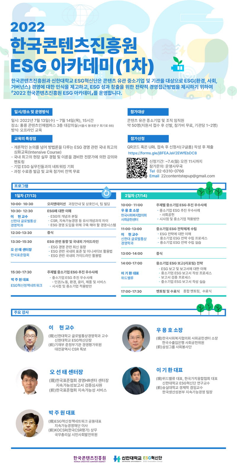 2022. 한국콘텐츠진흥원 ESG 아카데미(1차) | 한국콘텐츠진흥원과 신한대학교 ESG혁신단은 콘텐츠 유관 중소기업 및 기관을 대상으로 ESG(환경, 사회, 거버넌스) 경영에 대한 인식을 제고하고, ESG 성과 창출을 위한 전략적 경영접근방법을 제시하기 위하여 「2022 한국콘텐츠진흥원 ESG 아카데미」를 운영합니다. | 일시/장소 및 운영방식 | 일시: 2022년 7월 13일(수) ~ 7월 14일(목), 15시간 장소: 홍릉 콘텐츠인재캠퍼스 3층 대강의실(서울시 동대문구 회기로 66) 방식: 오프라인 교육 | 참가대상 | 콘텐츠 유관 중소기업 및 조직 임직원 약 50명(지원서 접수 후 선발, 참가비 무료, 기관당 1~2명) | 교육의 특장점 | - 개론적인 논의를 넘어 방법론을 다루는 ESG 경영 관련 국내 최고의 | 심화교육 (Intensive Course) - 국내 최고의 현장 실무 경험 및 이론을 겸비한 전문가에 의한 강의와 멘토링 - 기업 ESG 실무진들과의 네트워킹 기회 - 과정 수료증 발급 및 교육 참가비 전액 무료 | 참가신청 | QR코드 혹은 URL 접속 후 신청서(구글폼) 작성 후 제출 https://forms.gle/j8FEAJaV2EWfEbDC8 | 참가신청 QR코드 이미지 | 신청기간: ~7.4(월) 오전 11시까지 | 참가문의: 운영사무국 | Tel 02-6310-0766 | Email 22contentstepup@gmail.com | 프로그램 | 1일차 (7/13) | 10:00- 10:30 오리엔테이션 과정안내 및 상호인사, 팀 빌딩 | 10:30- 12:30 이 현 교수 신한대 글로벌통상 경영학과 ESG에 대한 이해 • ESG의 개념과 본질 • CSR, 지속가능경영 등 유사개념과의 차이 • ESG 경영 도입을 위해 구축 해야 할 경영시스템 | 12:30-13:30 중식| 13:30-15:30 오선태 센터장 한국표준협회 ESG 관련 동향 및 국내외 가이드라인 • ESG 경영 관련 최신 동향 • ESG 관련 국내외 표준 및 이니셔티브 활용법 • ESG 관련 국내외 가이드라인 활용법 | 15:30-17:30 박주원 대표 ESG 혁신정책네트워크 주제별 중소기업 ESG 추진 우수사례 • 중소기업 ESG 추진 우수사례 | - 인권/노동, 환경, 윤리, 제품 및 서비스 • 시사점 및 중소기업 적용방안 | 2일차 (7/14) | 10:00-11:00 우용호 소장 한국사회복지협의회 사회공헌센터 | 주제별 중소기업 ESG 추진 우수사례 • 중소기업 ESG 추진 우수사례 | - 사회공헌 - 시사점 및 중소기업 적용방안 | 11:00-13:00 이 현 교수 신한대 글로벌통상 경영학과 | 중소기업 ESG 전략체계 수립 • ESG 전략에 대한 이해 • 중소기업 ESG 전략 수립 프로세스 • 중소기업 ESG 전략 수립 실습 | 13:00-14:00 중식 | 14:00-17:00 이 기환 대표 위드밸류 중소기업 ESG 보고(리포팅) 전략 • ESG 보고 및 보고서에 대한 이해 • 중소기업 ESG 보고서 작성 프로세스 • 보고서 검증 프로세스 • 중소기업 ESG 보고서 작성 실습 | 17:00-17:30 멘토링 및 수료식 종합 멘토링, 수료식 | 주요 강사 | 이 현 교수 (現) 신한대학교 글로벌통상경영학과 교수 신한대학교 ESG 혁신단장 (前)기재부 준정부기관 경영평가위원 대전광역시 CSR 특보 | 우용호 소장 (現) 한국사회복지협의회 사회공헌센터 소장 한국수출입은행 사회공헌위원 (前) 삼성그룹 사회봉사단 | 오선 태 센터장 (現) 한국표준협회 경영HR센터 센터장 지속가능성보고서 검증심사원 (前) 한국표준협회 지속가능성 서비스 | 이 기환 대표 (現)위드밸류 대표, 한국가치융합협회 대표 신한대학교 ESG 혁신단 연구교수 (前)숭실대학교 경제학 겸임교수 한국생산성본부 지속가능경영 팀장 | 박주원 대표 (現)ESG혁신정책네트워크 공동대표 지속가능경영재단 이사 (前)KOCSR(한국CSR평가) 상무 국무총리실 시민사회발전위원 | 한국콘텐츠진흥원/KOREA CREATIVE CONTENT AGENCY 로고 | 신한대학교/SHINHAN UNIVERSITY 로고 | ESG 혁신단/ESG Innovation Group 로고