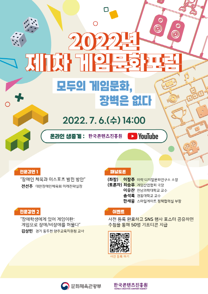 2022년 제1차 게임문화포럼 | 모두의 게임문화, 장벽은 없다. | 2022.7. 6.(수) 14:00 | 온라인 생중계: 한국콘텐츠진흥원 YouTube | 전문강연/장애인 체육과 이스포츠 발전 방안/전선주 대한장애인체육회 미래전략실장 | 패널토론 /(좌장) 이장주 이락 디지털문화연구소 소장/ (토론자) 최승우 게임산업협회 국장/이유찬 전남과학대학교 교수 /송석록 경동대학교 교수 /한세웅 스마일게이트 정책협력실 부장 | 전문강연 2 “장애학생에게 있어 게임이란 : 게임으로 장애/비장애를 허물다/ 김상민 경기 동두천 양주교육지원청 교사 | 이벤트/사전 등록 완료하고 SNS 행사 포스터 공유하면 추첨을 통해 50명 기프티콘 지급 | 사전 등록 하기 QR코드 | 사전 등록 하기 | 문화체육관광부 로고 | 한국콘텐츠진흥원/KOREA CREATIVE CONTENT AGENCY로고