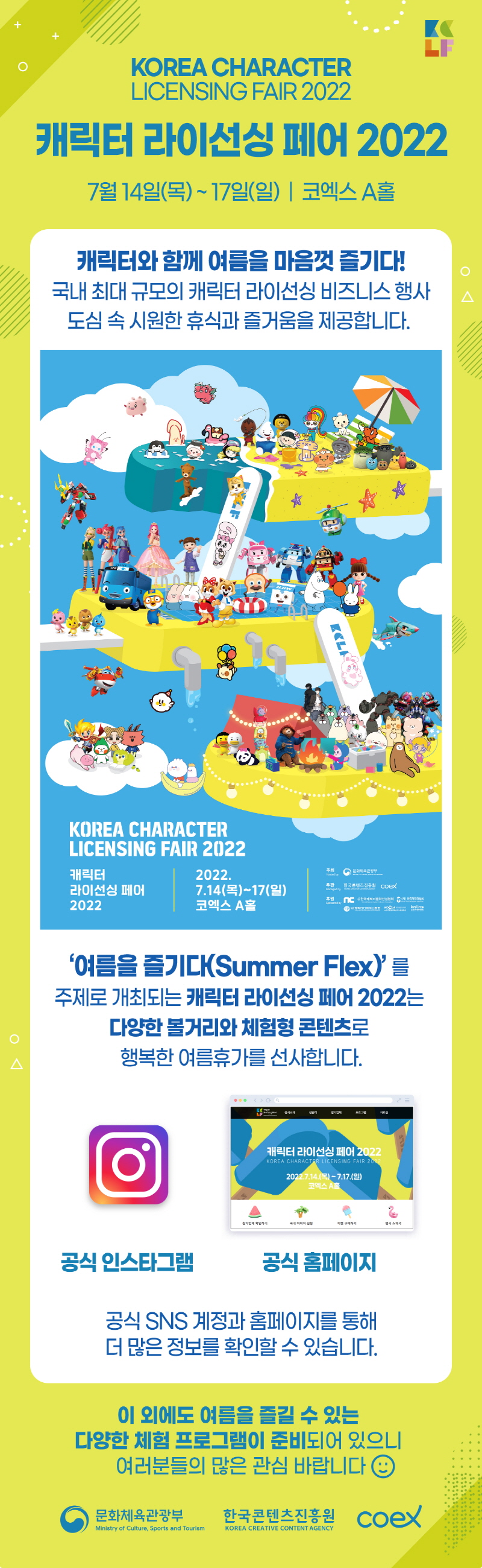 LICENSING FAIR 2022 캐릭터 라이선싱 페어 2022 | 7월 14일(목) ~ 17일(일) | 코엑스 A홀 | 캐릭터와 함께 여름을 마음껏 즐기다! . 국내 최대 규모의 캐릭터 라이선싱 비즈니스 행사 도심 속 시원한 휴식과 즐거움을 제공합니다. | KOREA CHARACTER LICENSING FAIR 2022 캐릭터 | 2022. 라이선싱 페어 7.14(목) ~17(일) 2022 | 코엑스 A홀 | 주최 /Hosted by | 문화제육관광부 로고 | 주관/Managed by | 한국콘텐츠진흥원, 로고 Coex 로고 | 후원/Sponsored by | NC로고, 한국캐릭터문화산업협회 로고, (사)캐릭터디자이니어협회 로고, (사)한국문화콘텐츠라이센싱협회, 사단법인 한국캐릭터학회 로고 | '여름을 즐기다(Summer Flex)' 를 주제로 개최되는 캐릭터 라이선싱 페어 2022는 다양한 볼거리와 체험형 콘텐츠로 행복한 여름휴가를 선사합니다. | 공식 인스타그램 | 공식 홈페이지 | 공식 SNS 계정과 홈페이지를 통해 더 많은 정보를 확인할 수 있습니다. | 이 외에도 여름을 즐길 수 있는 다양한 체험 프로그램이 준비되어 있으니 여러분들의 많은 관심 바랍니다. | 문화체육관광부/Ministry of Culture, Sports and Tourism 로고 | 한국콘텐츠진흥원/KOREA CREATIVE CONTENT AGENCY 로고 | coex 로고