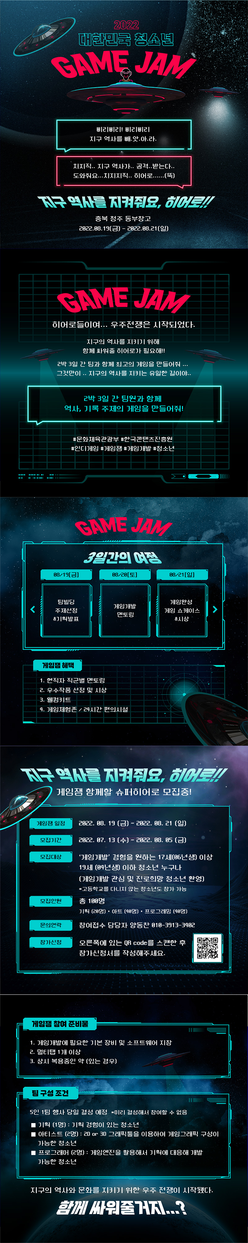 2022 대한민국 GAME JAM | 삐리삐리! 삐리삐리 지구 역사를 빼.앗.아.라. | 치지직.. 지구 역사가.. 공격..받는다.. 도와줘요...지지지직.. 히어로......(뚝) | 지구 역시를 지켜줘요, 히어로!! | 충북 청주 동부창고 2022.08.19(금) - 2022.08.21(일) | GAME JAM | 히어로들이여... 우주전쟁은 시작되었다. | 지구의 역사를 지키기 위해 함께 싸워줄 히어로가 필요해!! | 2박 3일 간 팀과 함께 최고의 게임을 만들어줘 ... 그것만이 .. 지구의 역사를 지키는 유일한 길이야... | 2박 3일 간 팀원과 함께 역사, 기록 주제의 게임을 만들어줘! | # 문화체육관광부 #한국콘텐츠진흥원 #인디게임 #게임 #게임개발 #청소년 | GAME JAM | 3일간의 여정 | 08/19[금]팀빌딩 주제선정 &기획발표 | 08/20[토]게임개발 멘토링 | 38/21[일] 게임환성 게임 쇼케이스&시상 | 게임잼 혜택 | 1. 현직자 직군별 멘토링 2. 우수작품 선정 및 시상 3. 웰컴키트 4. 게임체험존 / 24시간 편의시설 | 지구 역사를 지켜줘요, 히어로!! | 게임잼 함께할 슈퍼히어로 모집중! | 게임잼 일정 | 2022. 08. 19 (금) ~ 2022. 08. 21 (일) | 모집기간 | 2022. 07. 13 (수) ~ 2022. 08. 05 (금) | 모집대상 | '게임개발 경험을 원하는 17세(06년생) 이상 19세 (04년생) 이하 청소년 누구나 (게임개발 관심 및 진로희망 청소년 환영) *고등학교를 다니지 않는 청소년도 참가 가능| 모집인원 | 총 100명 기획 (20명) • 아트 (40명) • 프로그래밍 (40명) | 문의연락 | 참여접수 담당자 양동찬 010-3913-3402 | 참가신청 | 오른쪽에 있는 QR code를 스캔한 후 참가신청서를 작성해주세요. | 참가신청바로가기 QR코드 | 게임잼 참여 준비물 | 1. 게임개발에 필요한 기본 장비 및 소프트웨어 지참 2. 멀티탭 1개 이상 3. 상시 복용중인 약 (있는 경우) | 팀 구성 조건 | 5인 1팀 행사 당일 결성 예정 *미리 결성해서 참여할 수 없음/■ 기획 (1명) : 기획 경험이 있는 청소년/ ■ 아티스트 (2명) : 20 or 3D 그래픽툴을 이용하여 게임그래픽 구성이 가능한 청소년/■ 프로그래머 (2명) : 게임엔진을 활용해서 기획에 대응해 개발 가능한 청소년 | 지구의 역사와 문화를 지키기 위한 우주 전쟁이 시작됐다. | 함께 싸워줄거지...?