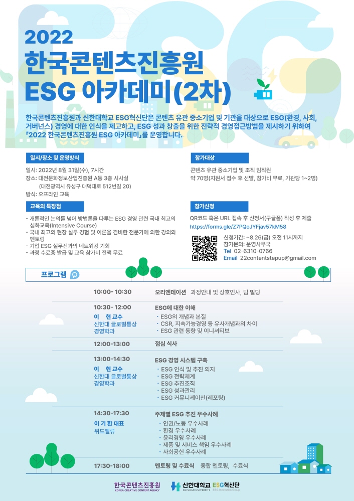 2022 한국콘텐츠진흥원 ESG 아카데미(2차) | 한국콘텐츠진흥원과 신한대학교 ESG 혁신단은 콘텐츠 유관 중소기업 및 기관을 대상으로 ESG(환경, 사회, 거버넌스) 경영에 대한 인식을 제고하고, ESG 성과 창출을 위한 전략적 경영접근방법을 제시하기 위하여 「2022 한국콘텐츠진흥원 ESG 아카데미」를 운영합니다. | 일시/장소 및 운영방식 | 일시: 2022년 8월 31일(수), 7 시간 장소: 대전문화정보산업진흥원 A동 3층 시사실(대전광역시 유성구 대덕대로 512번길 20) 방식: 오프라인 교육 | 참가대상 | 콘텐츠 유관 중소기업 및 조직 임직원 약 70명 (지원서 접수 후 선발, 참가비 무료, 기관당 1~2명) | 교육의 특장점 | - 개론적인 논의를 넘어 방법론을 다루는 ESG 경영 관련 국내 최고의 심화교육 (Intensive Course) - 국내 최고의 현장 실무 경험 및 이론을 겸비한 전문가에 의한 강의와 멘토링 - 기업 ESG 실무진과의 네트워킹 기회 - 과정 수료증 발급 및 교육 참가비 전액 무료 | 참가신청 | QR코드 혹은 URL 접속 후 신청서 (구글폼) 작성 후 제출 https://forms.gle/Z7PQOJYFjav57kM58 참가신청바로가기QR코드 신청기간: 8.26(금) 오전 11시까지 IN 참가문의: 운영사무국Tel 02-6310-0766 DES2 Email 22contentstepup@gmail.com | 프로그램 | 10:00-10:30 오리엔테이션 과정안내 및 상호인사, 팀 빌딩 | 10:30-12:00 이 현교수 신한대 글로벌통상 경영학과 ESG에 대한 이해 • ESG의 개념과 본질 - CSR, 지속가능경영 등 유사개념과의 차이 - ESG 관련 동향 및 이니셔티브 | 12:00-13:00 점심 식사 | 13:30-14:30 이 현 교수 신한대 글로벌통상 경영학과 ESG 경영 시스템 구축 - ESG 인식 및 추진 의지 • ESG 전략체계 - ESG 추진조직 - ESG 성과관리 - ESG 커뮤니케이션 (레포팅) | 14:30-17:30 이기환 대표 위드밸류 주제별 ESG 추진 우수사례 · 인권/노동 우수사례 • 환경 우수사례 • 윤리경영 우수사례 • 제품 및 서비스 책임 우수사례 • 사회공헌 우수사례 | 17:30-18:00 멘토링 및 수료식 종합 멘토링, 수료식 | 한국콘텐츠진흥원/KOREA CREATIVE CONTENT AGENCY 로고 | 신한대학교 로고 | ESG혁신단 로고