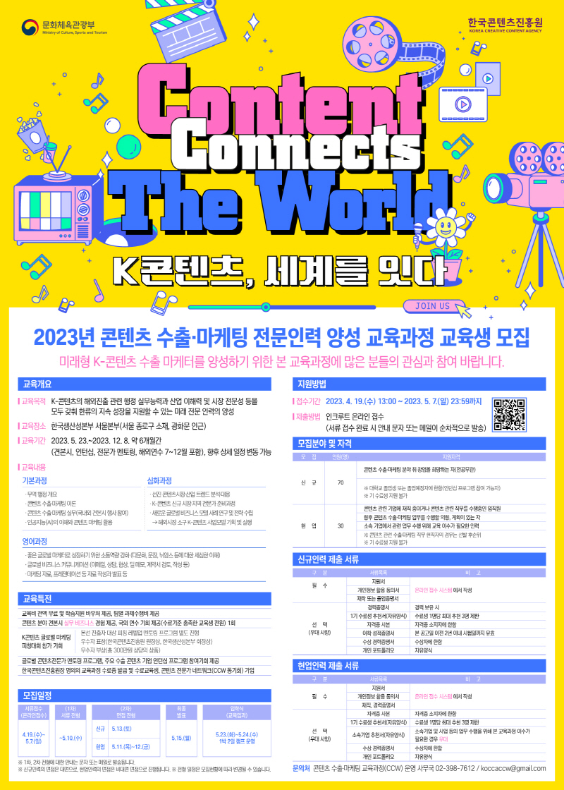 문화체육관광부/Ministry of Culture, Sports and Tourism 로고 | 한국콘텐츠진흥원/KOREA CREATIVE CONTENT AGENCY 로고 | Content Connects The World K콘텐츠, 세계를 잇다 | JOIN US | 2023년 콘텐츠 수출·마케팅 전문인력 양성 교육과정 교육생 모집 | 미래형 K-콘텐츠 수출마케터를 양성하기 위한 본 교육과정에 많은 분들의 관심과 참여 바랍니다. | 교육개요 | 교육목적 : K-콘텐츠의 해외진출 관련 행정 실무능력과 산업 이해력 및 시장 전문성 등을 모두 갖춰 한류의 지속 성장을 지원할 수 있는 미래 전문 인력의 양성 | 교육장소 : 한국생산성본부 서울본부(서울 종로구 소재, 광화문 인근) | 교육기간 : 2023. 5. 23.~2023. 12. 8. 약 6개월간(견본시, 인턴십, 전문가 멘토링, 해외연수 7~12월 포함), 향후 상세 일정 변동가능 | 교육내용 | 기본과정 | · 무역 행정 개요 ·콘텐츠수출마케팅 이론 ·콘텐츠수출마케팅 실무(국내외 견본시 행사 참여) · 인공지능(AI)의 이해와 콘텐츠 마케팅 활용 | 심화과정 | · 선진 콘텐츠시장산업 트렌드 분석대응 · K-콘텐츠 신규시장·지역 전문가 준비과정 · 새로운 글로벌 비즈니스모델사례 연구 및 전략수립→해외시장 소구 K-콘텐츠 사업모델 기획 및 실행 | 영어과정 | ·좋은글로벌 마케터로 성장하기 위한 소통역량 강화 (다문화, 문장, 뉘앙스 등에 대한 세심한 이해) ·글로벌 비즈니스 커뮤니케이션 (이메일, 상담, 협상, 딜 메모, 계약서 검토, 작성 등) ·마케팅 자료, 프레젠테이션 등 자료 작성과 발표 등 | 교육특전 | 교육비 전액 무료 및 학습지원 바우처 제공, 팀별 과제수행비 제공/콘텐츠 분야 견본시 실무 비즈니스 경험 제공, 국외 연수 기회 제공(수료기준 충족한 교육생 전원) 1회/K콘텐츠 글로벌 마케팅 피칭대회 참가 기회 (본선 진출자 대상 피칭 레벨업 멘토링 프로그램 별도 진행/우수자 표창(한국콘텐츠진흥원 원장상, 한국생산성본부 회장상)/우수자 부상(총 300만원 상당의 상품))/글로벌 콘텐츠전문가 멘토링 프로그램, 주요 수출 콘텐츠 기업 인턴십 프로그램 참여기회 제공 한국콘텐츠진흥원장 명의의 교육과정 수료증 발급 및 수료교육생, 콘텐츠 전문가 네트워크(CCW 동기회) 가입 | 모집일정 | 서류접수(온라인접수) 4.19.(수)~5.7(일) | (1차)서류접수 ~5.10.(수) | (2차)면접 전형 신규 5.13.(토) 현업 5.11.(목)~12.(금) | 최종발표 5.15.(월) | 입학식(교육입과) 5.23.(화)~5.24.(수) 1박 2일 캠프 운영 | ※ 1차, 2차 전형에 대한 안내는 문자 또는 메일로 발송됩니다. ※ 신규인력의 면접은 대면으로, 현업인력의 면접은 비대면 면접으로 진행됩니다. ※ 전형 일정은 모집현황에 따라 변경될 수 있습니다. | 지원방법 | 접수기간 : 2023. 4. 19.(수) 13:00~ 2023. 5. 7.(일) 23:59까지 | 제출방법 : 인크루트 온라인 접수(서류 접수 완료 시 안내 문자 또는 메일이 순차적으로 발송) | 모집분야 및 자격 | 모집, 인원(명),지원자격으로 나타낸 표 | 신규 70명 콘텐츠 수출·마케팅 분야 취·창업을 희망하는 자(전공무관) ※ 대학교 졸업생 또는 졸업예정자에 한함(인턴십 프로그램 참여 가능자) ※기 수료생 지원 불가 | 현업 30 콘텐츠 관련 기업에 재직 중이거나 콘텐츠 관련 직무를 수행중인 임직원/향후 콘텐츠 수출·마케팅 업무를 수행할 의향, 계획이 있는 자/소속 기업에서 관련 업무 수행 위해 교육 이수가 필요한 인력/※ 콘텐츠 관련 수출마케팅 직무 현직자의 경우는 선발 후순위 ※기 수료생 지원 불가 | 신규인력 제출 서류 | 구분, 서류목록, 비고로 나타낸 표 | 필수 (지원서, 개인정보 활용 동의서, 재학 또는 졸업증명서) 온라인 접수 시스템에서 작성 | 선택(우대 사항) (경력증명서 경력 보유 시, 1기 수료생 추천서(자유양식) 수료생 1명당 최대 추천 3명 제한, 자격증 사본자격증 소지자에 한함, 어학 성적증명서 본 공고일 이전 2년 이내 시험일까지 유효, 수상 경력증명서 수상자에 한함, 개인 포트폴리오 자유양식) | 현업인력 제출서류 | 구분, 서류목록, 비고로 나타낸 표 | 필수 (지원서, 개인정보 활용 동의서 재직, 경력증명서) 온라인 접수 시스템에서 작성 | 선택(우대 사항) (자격증사본 자격증 소지자에 한함, 1기 수료생 추천서(자유양식) 수료생 1명당 최대 추천 3명 제한, 소속기업 추천서(자유양식) 소속기업 및 사업 등의 업무 수행을 위해 본 교육과정 이수가 필요한 경우 우대, 수상 경력증명서 수상자에 한함, 개인 포트폴리오 자유양식) | 문의처 : 콘텐츠 수출·마케팅 교육과정(CCW) 운영 사무국 02-398-7612 / koccaccw@gmail.com