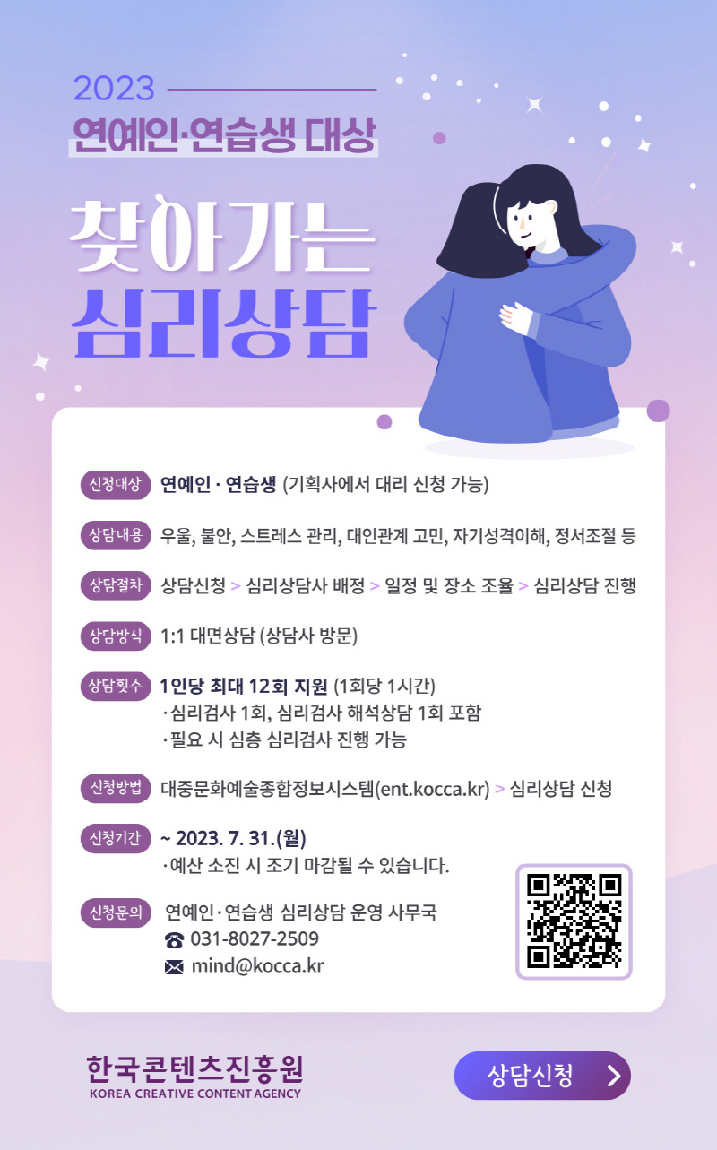 2023 연예인·연습생 대상 찾아가는 심리상담 | 신청대상 : 연예깅·연습생 (기획사에서 대리 신청 가능) | 상담내용 : 우울, 불안, 스트레스 관리, 대인관계 고민, 자기성격이해, 정서조절 등 | 상담절차 : 상담신청 > 심리상담사 배정 > 일정 및 장소 조율 > 심리상담 진행 | 상담방식 : 1:1 대면상담(상담사 방문) | 상담횟수 : 1인당 최대 12회 지원(1회당 1시간) ·심리검사 1회, 심리검사 해석상담 1회 포함 ·필요 시 심층 심리검사 진행 가능 | 신청방법 : 대중문화예술종합정보시스템(ent.kocca.kr) > 심리상담 신청 | 신청기간 : ~2023. 7. 31(월) ·예산 소진 시 조기 마감될 수 있습니다. | 신청문의 : 연예인·연습생 심리상담 운영 사무국 031-8027-2509 mind@kocca.kr | 심리상담 신청 바로가기 qr코드 | qr코드 이미지 | 한국콘텐츠진흥원/korea creative content agency 로고 | 상담신청 버튼