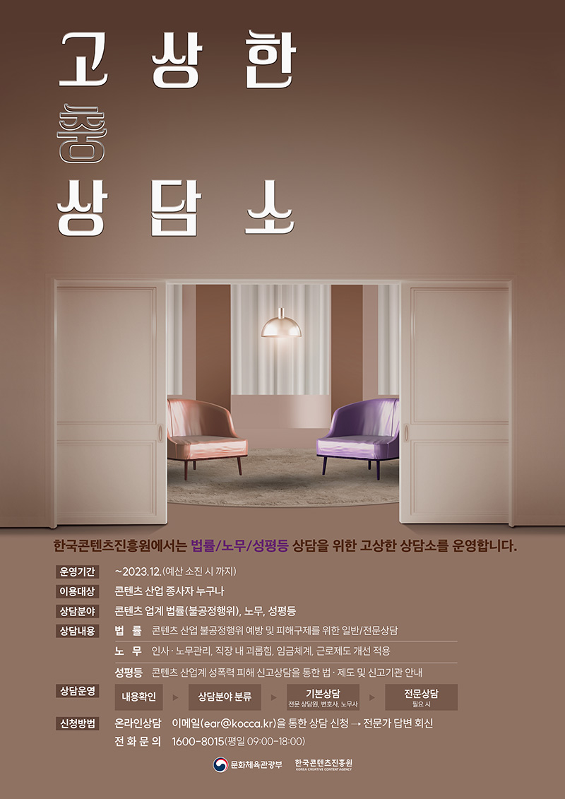 고(충)상한 상담소 | 한국콘텐츠진흥원에서는 법률/노무/성평등 상담을 위한 고상한 상담소를 운영합니다. | 운영기간 | ~2023. 12. (예산 소진시까지) | 이용대상 | 콘텐츠 산업 종사자 누구나 | 상담분야 | 콘텐츠 업계 법률(불공정행위), 노무, 성평등 | 상담내용 | 법률 / 콘텐츠 산업 불공정행위 예방 및 피해구제를 위한 일반/전문상담 | 노무 / 인사·노무관리, 직장 내 괴롭힘, 임금체계, 근로제도 개선 적용 | 성평등 / 콘텐츠 산업계 성폭력 피해 신고상담을 통한 법·제도 및 신고기관 안내 | 상담운영| 내용확인 → 상담분야 분류 → 기본상담/전문 상담원, 변호사, 노무사 → 전문상담/필요시 | 신청방법 | 온라인상담 / 이메일(ear@kocca.kr)을 통한 상담 신청 → 전문가 답변 회신 | 전화문의 / 1600-8015 (평일 09:00-18:00) | 문화체육관광부 로고 | 한국콘텐츠진흥원/KOREA CREATIVE CONTENT AGENCY 로고