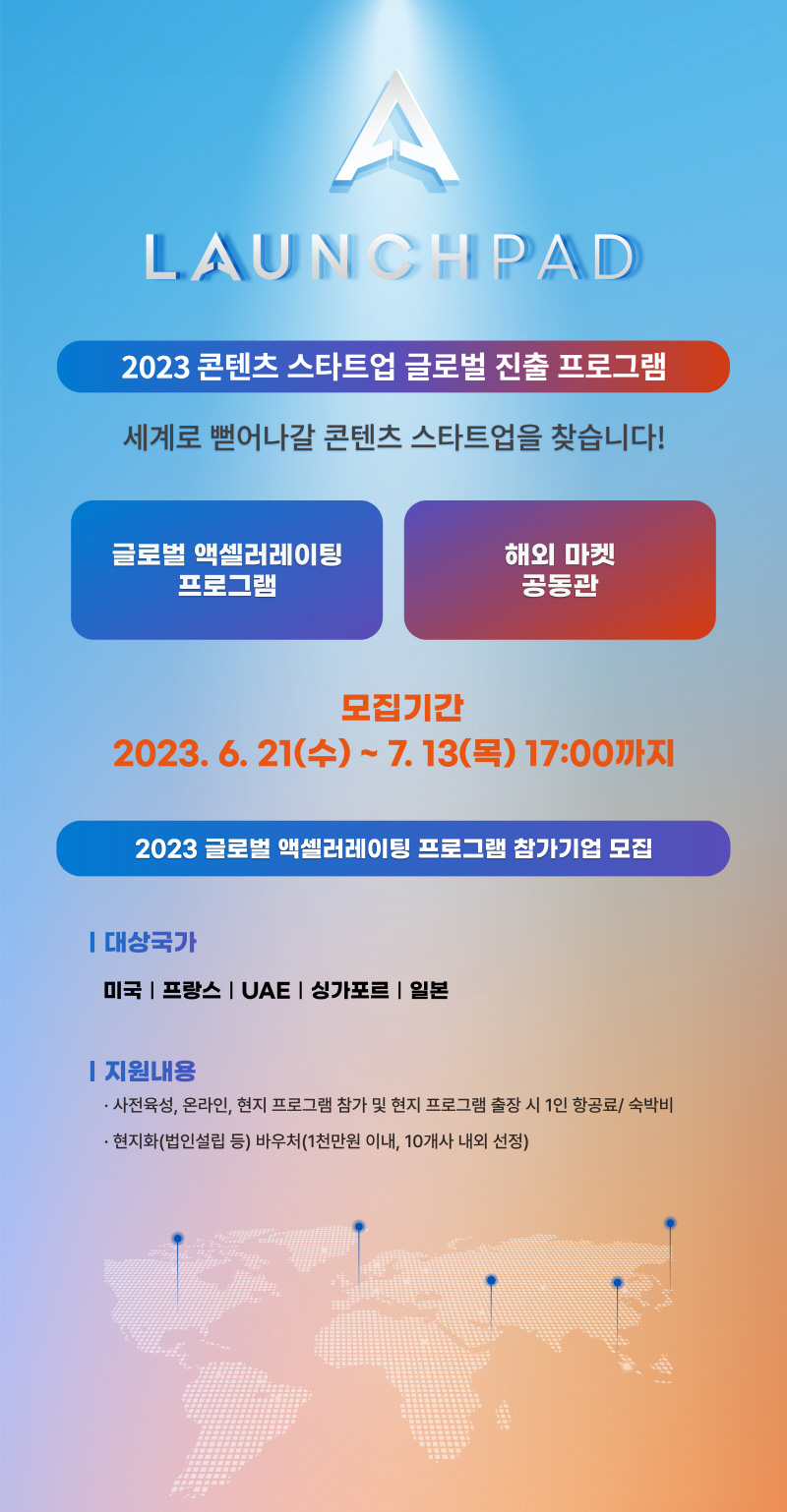 A LAUNCHPAD | 2023 콘텐츠 스타트업 글로벌 진출 프로그램 | 세계로 뻗어나갈 콘텐츠 스타트업을 찾습니다! | 글로벌 액셀러레이팅 프로그램 | 해외 마켓 공동관 | 모집기간 | 2023.6.21(수) ~ 7.13(목) 17:00까지 | 2023 글로벌 액셀러레이팅 프로그램 참가기업 모집 | 대상국가 | 미국 프랑스 UAE 싱가포르 일본 | 지원내용 | 사전육성, 온라인, 현지 프로그램 참가 및 현지 프로그램 출장 시 1인 항공료/숙박비 | 현지화(법인설립 등) 바우처(1천만원 이내, 10개사 내외 선정)