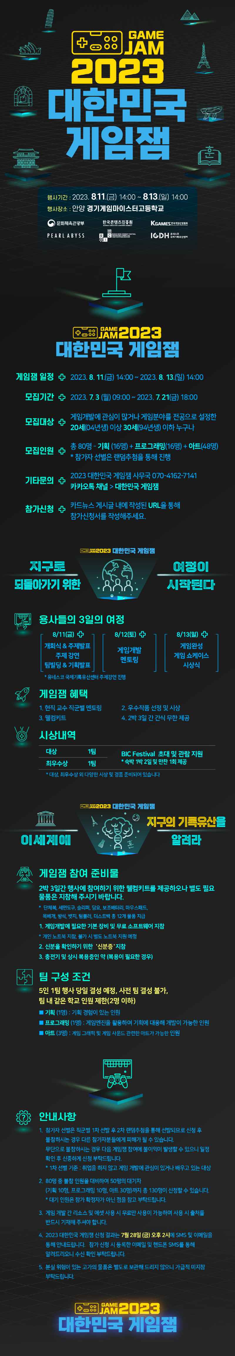 GAME JAM | 2023 대한민국 게임잼 | 행사기간 : 2023.8.11.(금) 14:00~ 8.13.(일) 14:00 | 행사장소 : 안양 경기게임마이스터고등학교 | 문화체육관광부(로고) | 한국콘텐츠진흥원 KOREA CREATIVE CONTENT AGENCY(로고) | KGAMES 한국게임산업협회(로고) | PEARL ABYSS(로고)| BIC(로고) | 유네스코 국제기록유산센터(로고) | GAME JAM | 2023 대한민국 게임잼 | 게임잼 일정 | 2023.8. 11.(금) 14:00~ 2023. 8. 13.(일) 14:00 | 모집기간 | 2023. 7. 3 (월) 09:00 ~2023. 7. 21(금) 18:00 | 모집대상 | 게임개발에 관심이 많거나 게임분야를 전공으로 설정한 20세(04년생) 이상 30세(94년생) 이하 누구나 | 모집인원 | 총 80명 - 기획 (16명) + 프로그래밍(16명)+아트(48명) *참가자 선별은 랜덤추첨을 통해 진행 | 기타문의 | 2023 대한민국 게임잼 사무국 070-4162-7141 카카오톡 채널>대한민국 게임잼 | 참가신청 | 카드뉴스 게시글 내에 작성된 URL을 통해 참가신청서를 작성해주세요. | GAME JAM 2023 대한민국 게임잼 | 지구로 되돌아가기 위한 여정이 시작된다 | 용사들의 3일의 여정 | 8/11(금) 개회식 & 주제발표 주제 강연 팀빌딩 & 기획발표 | 8/12(토) 게임개발 멘토링 | 8/13(일) 게임완성 게임 쇼케이스 시상식 | *유네스코 국제기록유산센터 주제강연 진행 | 게임잼 혜택 | 1. 현직 교수 직군별 멘토링 2. 우수작품 선정 및 시상 3. 웰컴키트 4. 2박 3일간 간식 무한제공 | 시상내역 | 대상 1팀, 최우수상 1팀, BIC Festival 초대 및 관람 지원 * 숙박 1박2일 및 만찬 1회 제공 | * 대상, 최우수상 외 다양한 시상 및 경품 준비되어 있습니다 | GMAE JAM2023 대한민국 게임잼 | 이세계에 지구의 기록유산을 알려라 | 게임잼 참여 준비물 | 2박 3일간 행사에 참여하기 위한 웰컴키트를 제공하오나 별도 필요 물품은 지참해 주시기 바랍니다. | * 단체복, 세면도구, 슬리퍼, 담요, 보조배터리, 마우스패드,목베개, 방석, 뱃지, 텀블러, 더스트백 총 12개 물품 지급 | 1. 게임개발에 필요한 기본 장비 및 무료 소프트웨어 지참 | *개인 노트북 지참, 불가 시 별도 노트북 지원 예정 | 2. 신분을 확인하기 위한 '신분증 지참 | 3. 충전기 및 상시 복용중인 약 복용이 필요한 경우) | 팀 구성 조건 | 5인 1팀 행사 당일 결성 예정, 사전 팀 결성 불가, 팀 내 같은 학교 인원 제한(2명 이하) | ■ 기획 (1명) : 기획 경험이 있는 인원 | ■ 프로그래밍 (1명) : 게임엔진을 활용하여 기획에 대응해 개발이 가능한 인원 | ■ 아트(3명): 게임 그래픽 및 게임 사운드 관련한 아트가 가능한 인원 | 안내사항 | 1. 참가자 선별은 직군별 1차 선발 후 2차 랜덤추첨을 통해 선발되므로 신청 후 불참하시는 경우 다른 참가자분들에게 피해가 될 수 있습니다. 무단으로 불참하시는 경우 다음 게임잼 참여에 불이익이 발생할 수 있으니 일정 확인 후 신중하게 신청 부탁드립니다. * 1차 선별 기준 : 취업을 하지 않고 게임 개발에 관심이 있거나 배우고 있는 대상 | 2. 80명 중 불참 인원을 대비하여 50명의 대기자 (기획 10명, 프로그래밍 10명, 아트 30명)까지 총 130명이 신청할 수 있습니다. *대기 인원은 참가 확정자가 아닌 점을 참고 부탁드립니다. | 3. 게임 개발 간 리소스 및 에셋 사용 시 무료만 사용이 가능하며 사용 시 출처를 반드시 기재해 주셔야 합니다. | 4. 2023 대한민국 게임잼 신청 결과는 7월 28일 (금) 오후 2시에 SMS 및 이메일을 통해 안내드립니다. 참가 신청 시 등록한 이메일 및 핸드폰 SMS를 통해 알려드리오니 수신 확인 부탁드립니다. | 5. 분실 위험이 있는 고가의 물품은 별도로 보관해 드리지 않으니 가급적 미지참 부탁드립니다. | GAME JAM2023 대한민국 게임잼