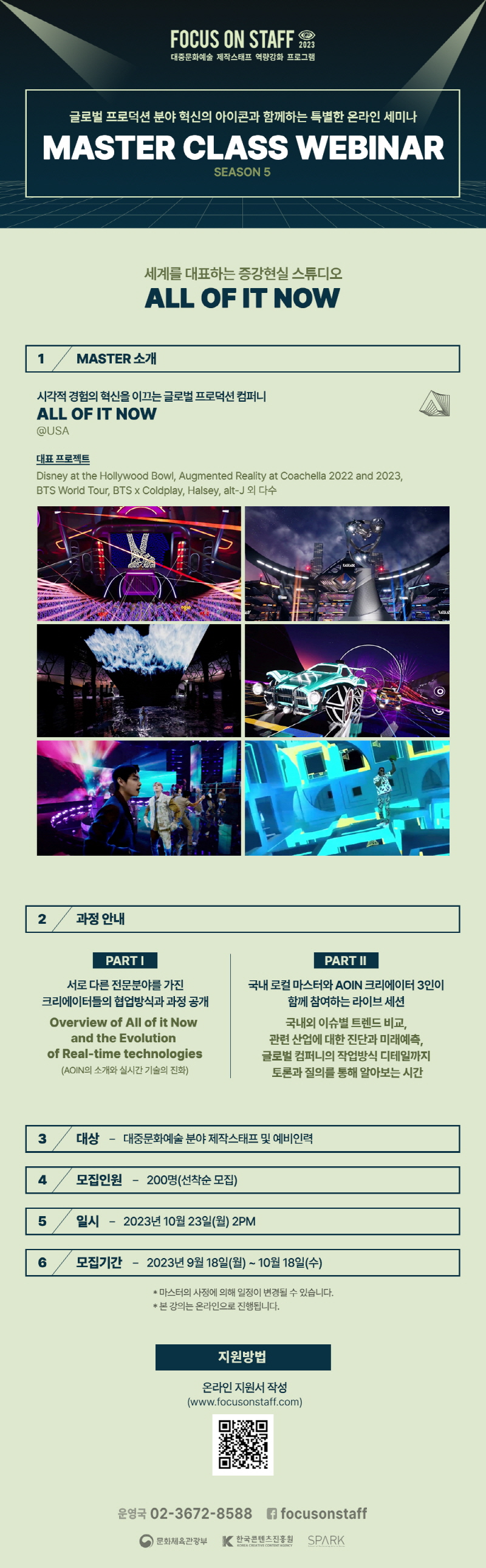 FOCUS ON STAFF 2023 대중문화예술 제작스태프 역량강화 프로그램 | 글로벌 프로덕션 분야 혁신의 아이콘과 함께하는 특별한 온라인 세미나 | MASTER CLASS WEBINAR SEASON 5 | 세계를 대표하는 증강현실 스튜디오 | ALL OF IT NOW | 1 MASTER 소개 | 시각적 경험의 혁신을 이끄는 글로벌 프로덕션컴퍼니 ALL OF IT NOW @USA | 대표 프로젝트 | Disney at the Hollywood Bowl, Augmented Reality at Coachella 2022 and 2023, BTS World Tour, BTS X Coldplay, Halsey, alt-J 외 다수 | 2 과정안내 | PART I | 서로 다른 전문분야를 가진 크리에이터들의 협업방식과 과정 공개 Overview of All of it Now and the Evolution of Real-time technologies (AOIN의 소개와 실시간 기술의 진화) | PART II | 국내 로컬 마스터와 AOIN 크리에이터 3인이 함께 참여하는 라이브 세션 국내외 이슈별 트렌드 비교, 관련 산업에 대한 진단과 미래예측, 글로벌 컴퍼니의 작업방식 디테일까지 토론과 질의를 통해 알아보는 시간 | 3 대상 대중문화예술분야 제작스태프 및 예비인력 | 4 모집인원 200명(선착순 모집) | 5 일시 2023년 10월 23일(월) 2PM | 6 모집기간 2023년 9월 18일(월) ~ 10월 18일(수) | *마스터의 사정에 의해 일정이 변경될 수 있습니다. * 본 강의는 온라인으로 진행됩니다. | 지원방법 | 온라인 지원서 작성 (www.focusonstaff.com) | qr코드 이미지 | www.focusonstaff.com | 운영국 02-3672-8588 focusonstaff 문화체육관광부(로고) | 한국콘텐츠진흥원 KOREA CREATIVE CONTENT AGENCY(로고) | SPARK(로고)