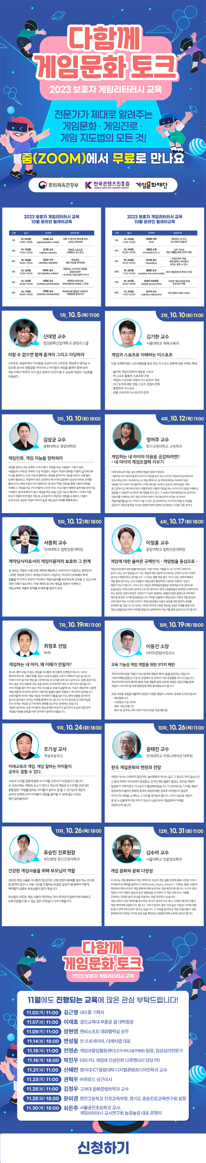 다함께 게임문화 토크 | 2023 보호자 게임리터러시 교육 | 전문가가 제대로 알려주는 게임문화 · 게임진로· 게임 지도법의 모든 것! | 줌(ZOOM)에서 무료로 만나요 | 문화체육관광부(로고) 한국콘텐츠진흥원(로고) 게임문화재단(로고) | 2023 보호자 게임리터러시 교육 10월 온라인 릴레이교육 | 구분,일시,강연자,강의주제로 나타낸 표 | 1차 10.05(목)11:00-12:00 신대영 교수(청강문화산업대학교 교육학과) 피할 수 없으면 함께 즐겨라 그리고 리딩하라 | 2차 10. 10(화) 11:00-12:00 김기한 교수(서울대학교 체육교육과) 게임과 스포츠로 이해하는 이스포츠 | 3차 10. 10(화) 18:00-19:00 김상균 교수 (경희대학교 경영대학원) 게임인류, 게임 지능을 장착하라 | 4차 10.12(목) 11:00-12:00 정여주 교수(한국교원대학교 교육학과) 게임하는 내 아이의 마음을 공감하려면? 내아이의 게임조절력 키우기 | 5차 10. 12(목) 18:00-19:00 서종희 교수 (연세대학교 법학전문대학원) 계약당사자로서의 게임이용자의 보호와 그 한계 | 6차 10.17(화) 18:00-19:00 이정훈교수 (중앙대학교 법학전문대학원) 게임에 대한 올바른 규제인식 -게임법을 중심으로 - | 2023 보호자 게임리터러시 교육 10월 온라인 릴레이교육 | 구분,일시,강연자,강의주제 나타낸 표 | 7차 10.19(목) 11:00-12:00 최정호 선임(NHN) 게임하는 내 아이. 왜 이해가 안될까? | 8차 10.19(목) 18:00-19:00 이동건소장 ((주)이지콘텐츠연구소)교육 기능성 게임 개발을 위한 3가지 제언 | 9차 10. 24(화) 18:00-19:00 조기성 교사(계성초등학교) 미래교육과게임. 게임 잘하는 아이들이 공부도 잘할수있다. | 10차 10.26(목) 11:00~12:00 윤태진 교수(연세대학교 커뮤니케이션대학원) 한국게임문화의 변천과 전망 | 11차 10.26(목) 18:00-19:00 유승민 진료원장(W진병원 정신건강의학과) 건강한 게임사용을 위해 부모님의 역할 | 12차 10. 31(화) 11:00~12:00 김수아교수(서울대학교 언론정보학과)게임 문화와 문화다양성 | 1차_10.5(목) 11:00 | 신대영 교수 청강문화산업대학교 콘텐츠스쿨 피할 수 없으면 함께 즐겨라 그리고 리딩하라 스마트폰 게임에 빠진 자녀들을 조금이나마 스마트폰 게임에서 벗어날 수 있도록 강사의 경험담을 이야기하고 아이들이 게임을 플레이 함에 있어 게임 자체가 목적이 되지 않고 공부의 수단이 될 수 있도록 게임의 기능화를 이용한다. | 2차_10.10 (화) 11:00 | 김기한 교수 서울대학교 체육교육과 게임과 스포츠로 이해하는 이스포츠 다음 주제에 대한 스토리텔링을 통한 최신 이스포츠 문화에 대한 이해도 확장 - 놀이와 게임으로부터 태동한 스포츠 -비 스포츠 활동의 스포츠화 과정 -게임의 스포츠화 과정과 이스포츠의 개념 - 이스포츠에 대한 전통 스포츠 관점의 변화 -올림픽과 이스포츠 -전동 스포츠와 이스포츠의 관계 | 3차_10. 10(화) 18:00 | 김상균 교수 경희대학교 경영대학원 게임인류, 게임 지능을 장착하라 게임을 잘하는 것도 실력인 시대가 됐다. 게임을 하는 사람들이 그렇지 않은 사람들보다 새로운 과제에 더 잘 적응한다. 게임이 주변의 변화를 더 빨리 감지하도록 두뇌훈련하고, 인공지능과 협력하는 방법을 알려주며, 게임을 하면서 서로 돕는 능력이 향상되고, 게임에서 받은 긍정적인 에너지와 집중력이 일상의 어려운 과제를 풀어나가는 데에 도움이 되기 때문이다. 본 강의 게임 인류를 통해 사회의 변화를 이해하고 게임을 하는 아이 때문에 고민인 부모, 지도사들이 명확한 솔루션을 얻어가길 기대한다. 중독에 빠지지 않고 게임을 하는 방법, 인공지능 & 메타버스 시대의 직업 부모가 만들어주면 좋은 게임 등 스마트하게 게임하는 방법을 소개한다. 더불어 뉴미디어로 성장한 게임이 바꾸어 놓을 게임 같은 미래를 예측해 본다. | 4차_10.12(목) 11:00 | 정여주 교수 한국교원대학교 교육학과 게임하는 내 아이의 마음을 공감하려면? -내 아이의 게임조절력 키우기 이제 우리나라 아동, 청소년에게 게임은 문화가 되었다. 그렇지만 우리 학부모들은 내 아이가 게임을 많이 하고 있으면 걱정부터 앞서게되어 잔소리하곤한다. 학교에서는 AI 코딩, 메타버스 등 학부모에게는 익숙하지 않은 세상을 이야기하며 아이들에게 스마트패드를 나눠주고 있는데, 학부모들은 게임 좀 그만하라고 얘기하게 된다. 어떻게하면 이렇게 게임을 하는 내 아이의 마음을 이해하고 공감할수 있을까? 내 아이가 왜 게임을 하고있고 그 속에서 어떤 정체성으로 살아가고 있는지를 이해하는 것이 게임 리터러시에서 가장 중요하게 여기는 내 아이의 게임조절력을 높이는 키워드가 될 수 있다. 본 강의에서는 내 아이의 게임 속마음을 공감하고 게임조절력을 키우는 방법에 대해서 함께 고민해보는 시간을 가질 것이다. | 5차_10. 12(목) 18:00 | 서종희 교수 연세대학교 법학전문대학원 계약당사자로서의 게임이용자의 보호와 그 한계 본 강의는 게임의 이용 또한 계약에 해당하고 사적자치가 적용되는 영역인데 그러한 게임에 있어서 계약당사자로서 사업자는 어디까지 보호해야 하며, 법률을 어디까지 후견적 지위에서 게임이용자를 보호하도록 강요할 수 있는지에 대한 이해가 필요하다. 이에 계약으로서의 게임을 정확히 이해하고 게임규제의 역할과 한계를 모색해 볼 필요가 있다. | 6차_10.17 (화) 18:00 | 이정훈 교수 중앙대학교 법학전문대학원 게임에 대한 올바른 규제인식 - 게임법을 중심으로- 게임산업진흥에 관한 법률(게임 법)은 진홍이라는 이름을 쓰고는 있지만 규제라고 읽히고 있는 것이 현실입니다. 이는 게임에 대한 긍정적 인식보다는 부정적 인식이 여전히 남아있기때문이라고 생각됩니다. 그 이유는 현행 게임 법이 가지고 있는 연혁적 배경과 게임 법에 담겨 있는 규제 조항들이 게임산업이 발전하면서 장애로 작용하고 있었기 때문이 아닌가 합니다. 그러나 최근 게임은 문화예술진흥법상 '문화예술의 한 영역으로 포섭되었고 이에 단순히 오락이나 유기의 범주에서 벗어나 종합예술의 영역에서 다루어져야 하는 중요한 산업이 되었고, 새로운 IT 기술이 접목되는 최첨단산업의 첨병으로 자리매기 해야 할 중요한 시기에 접어들었습니다. 이러한 상황에서 게임산업은 기존의 게임상의 규제 대상이라는 인식에서 벗어나 게임산업진흥과 이용자 보호를 위한 합리적 규제를 모색해야 할 것입니다. 본 강의는 이러한 의미에서 현행 게임 법 규정의 이해를 통해 미래 게임 산업발전을 위하여 어떠한 방향으로 변화되어야 하는지를 함께 검토해 보고자 합니다. | 7차_10.19(목) 11:00 | 최정호 선임 NHN 게임하는 내 아이, 왜 이해가 안될까? 하나도 좋아보일 게 없는 게임을 자녀들은 왜 이렇게 오랫동안 하는지, 그리고 못하게 하면 왜 그렇게 화를 내는지 보호자님들은 도무지 이해되지 않으실 겁니다. 이해가 되지 않기에 '게임 좀 그만해'라는 잔소리를 입에 달고 살게 되고, 말을 들은 척도 하지 않는 자녀 때문에 쓰린 속을 달래느라 하루하루 애쓰고 계시리라 생각됩니다. 아직 게임을 많이 하지 않는 어린 자녀를 둔 보호자님들께서도 지금은 괜찮지만 나중에 게임 때문에 아이와의 관계가 나빠지진 않을까 벌써 걱정하고 계시리라 짐작됩니다. 보호자들께 자녀의 게임 이용은 자녀와의 다툼을 일으키는 현재 진행형 문제이자 앞으로 일어날지 모르는 미래형 문제이기도 합니다. 여기서 중요한 건 보호자님들 인식 속에는 게임은 곧 자녀와의 문제를 일으키는 존재라는 점입니다. 게임이 삶이라는 요즘 아이들과 게임 문제로 부딪치지 않으면서 조금은 마음 편히 게임을 허용할 방법을 이번 강의에서 알려드리겠습니다. | 8차_10.19 (목) 18:00 | 이동건 소장 (주)이지콘텐츠연구소 교육 기능성 게임 개발을 위한 3가지 제언 게이미피케이션은 게임이 아닌 분야에 게임의 메커니즘을 접목하는 것입니다. 교육/마케팅/금융/군사 등 전 산업에서 연 30%의 시장성장률을 보이고 있습니다. 게이미피케이션의 정의와 함께 직접 개발해 실제 교육에 적용된 성공사례를 통해 게임이 나아가야 할 미래 방향성에 대해 생각해보고자 합니다. 또한 교육용 게임을 개발하며 겪었던 다양한 경험과 노하우도 공유해 드리려 합니다. -특허등록 2건 -기관장상 수상 3차례 -정부 사업 진행 7건 (학교 및 공무원 교육기관의 직무교육용 게임개발 등) | 9차_10. 24(화) 18:00 | 조기성 교사 계성초등학교 미래교육과 게임 게임 잘하는 아이들이 공부도 잘할 수 있다. 교육의 디지털 전환에 맞춰 AI 디지털 교과서가 도입된다고 합니다. AI 교과서에는 게임의 요소가 있다고 하는데 게임과 AI 디지털교과서의 공통점은? 게임을 잘하는 아이들이 공부도 잘 할 수 있다는데 게임과 공부의 관계와 우리 아이들이 게임을 좋아할 수 밖에 없는 이유는 뭔지 알아볼까요? | 10차_10.26 (목) 11:00 | 윤태진 교수 연세대학교 커뮤니케이션 대학원 한국 게임문화의 변천과 전망 게임의 역사는 오래되지 않았지만, 놀이문화의 역사는 길고 그 유산도 작지 않습니다. 그 토대 위에서 전자오락이 등장했고, 온라인게임 열풍이 불었고, 모바일 게임의 일상화가 이루어졌고, 이스포츠가 활성화되었습니다. 이 강의에서는 디지털 게임이 등장하면서 벌어진 문화적 충격이 게임에 대한 공포로 이어졌다가 일상적 여가가 된 과정을 소개하고 그 의미를 짚어보려 합니다. 나아가 앞으로 게임이 중·장·노년들에게 어떤 의미가 있는지 논함으로써 게임문화의 미래를 전망하고자 합니다. | 11차_10.26 (목) 18:00 | 유승민 진료원장 W진병원 정신건강의학과 건강한 게임사용을 위해 부모님의 역할 과도한 게임 사용은 자녀들의 정신건강, 신체 건강의 문제를 일으키는 것으로 잘 알려져 있으나, 사용 시간을 조절하는데 많은 갈등이 발생하여 어떻게 해야할지 모르는 부모님들이 많이 계십니다. 자녀들의 과도한 게임 사용이 의미하는 것이 무엇인지 함께 이야기해보고 보호자분들이 할 수 있는 일이 무엇일지 이야기해봅시다. | 12차_10. 31(화) 11:00 | 김수아 교수 서울대학교 언론정보학과 게임 문화와 문화 다양성 이 강의는 게임문화에서 게임 캐릭터의 구성과 게임 실행 과정에 문화다양성 가치가 주목받게 된 맥락을 살펴보고, DEI(Diversity, Equity, Inclusion - 다양성, 형평 포함)의 맥락에서 현재 우리의 게임 문화에 대해 논의하는 것을 목적으로 합니다. 서구의 경우, 게임이 이미 대중의 일상적 놀이 문화임을 인식하여 이 게임 내에 우리 사회를 구성하는 다양한 삶의 양식을 포함하는 것을 강조하고 있습니다. 게임 내에서 여성 캐릭터를 묘사하는 방식이 달라지기도 했고, 다양한 젠더와 인종이 게임 캐릭터에 포함되기도 합니다. 그러나 한국의 경우 이와 같은 다양성 가치에 대한 반감이 강하기에 논란이 생기고 있습니다. 그 이유를 분석하고 게임 이용자들이 게임 문화에서의 다양성 가치의 중요성을 확인하는 방법에 대해 논의해 보려고 합니다. | 다함께 게임문화 토크 | 2023 보호자 게임리터러시 교육 | 11월에도 진행되는 교육에 많은 관심 부탁드립니다! | 11.02(목) 11:00 김근영 네오플 기획자 | 11.07 (화) 11:00 이재호 경인교육대 부총장 겸 대학원장 | 11.09(목) 11:00 장현영 엔씨소프트 대외협력실 상무 | 18:00 변성철 전 프로게이머, 더매치랩 대표 1.14(화) | 11:00 전영순 게임과몰입힐링센터(건국대학교충주병원) 팀장, 임상심리전문가 1.16(목) | 11.16(목) 18:00 박진우 EBS PD, 게임에 진심인편 다큐멘터리 담당 PD | 11.21 (화) 11:00 신혜련 명지대 ICT융합대학 디지털콘텐츠디자인학과 교수 | 11.23 (목) 11:00 권혁우 (주)큐로드 상근이사 | 11.28(화) 11:00 김정우 고려대 문화콘텐츠학과 교수 | 18:00 문미경 장안고등학교 진로교육부장, 경기도중등진로교육연구회 회장 1.28(화) | 11.30(목) 18:00 최은주 서울공진초등학교 교사, 게임리터러시 교사연구회 놀공늘공 대표운영자 | 신청하기(버튼)