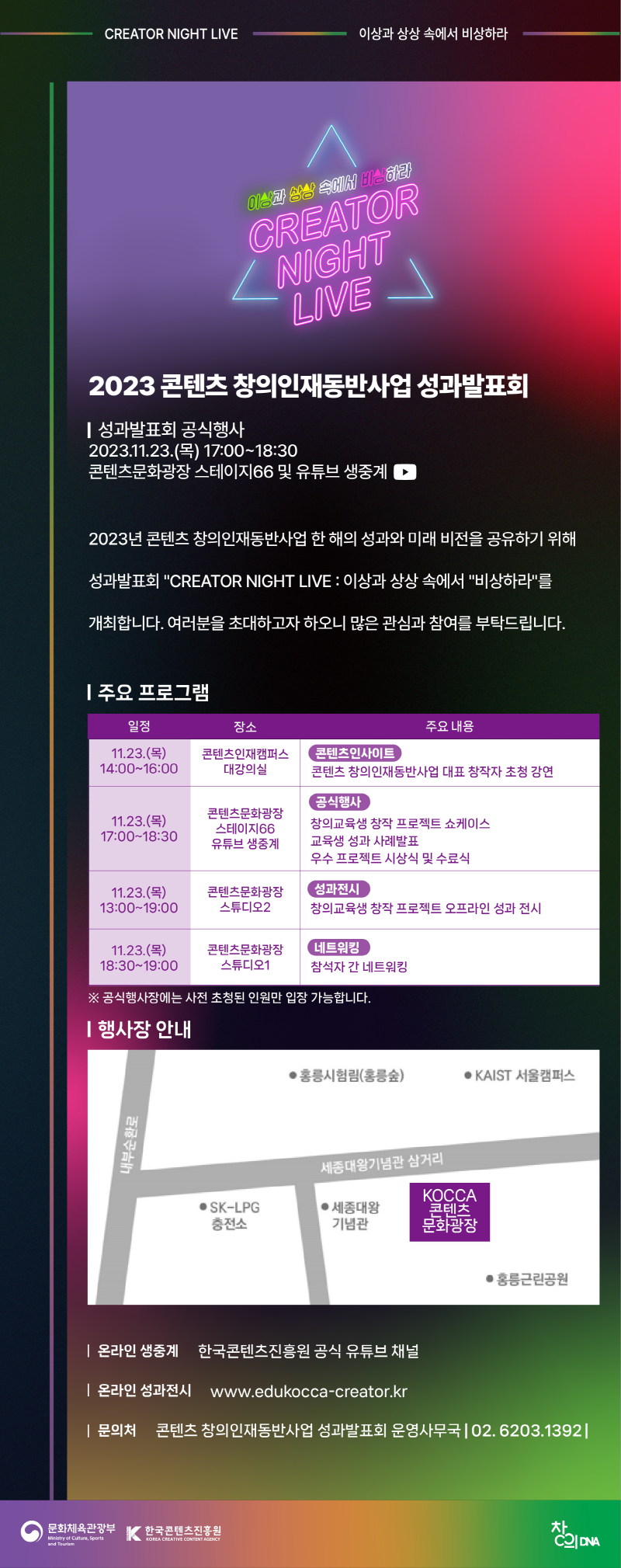 CREATOR NIGHT LIVE | 이상과 상상 속에서 비상하라 | 이상과 상상 속에서 비상하라 CREATOR NIGHT LIVE | 2023 콘텐츠창의인재동반사업 성과발표회 | 성과발표회 공식행사 2023.11.23.(목) 17:00~18:30 콘텐츠문화광장 스테이지66 및 유튜브 생중계 | 2023년 콘텐츠창의인재동반사업 한 해의 성과와 미래 비전을 공유하기 위해 성과발표회 CREATOR NIGHT LIVE : 이상과 상상 속에서 비상하라를 개최합니다. 여러분을 초대하고자 하오니 많은 관심과 참여를 부탁드립니다. | 주요 프로그램 | 일정/장소/주요 내용으로 나타낸 표 | 주요 프로그램 | 일정/장소/주요 내용 | 11.23.(목)14:00-16:00/콘텐츠인재캠퍼스 대강의실/콘텐츠인사이트 콘텐츠 창의인재동반사업 대표 창작자 초청 강연 | 11.23.(목) 17:00~18:30/콘텐츠문화광장 스테이지66 유튜브 생중계/공식행사 창의교육생 창작 프로젝트 쇼케이스 교육생성과 사례발표 우수 프로젝트 시상식 및 수료식 | 11.23.(목) 13:00~19:00/콘텐츠문화광장 스튜디오2/성과전시 창의교육생 창작 프로젝트 오프라인 성과 전시 | 11.23.(목) 18:30~19:00/콘텐츠문화광장 스튜디오1/네트워킹 참석자 간 네트워킹 | ※공식행사장에는 사전 초청된 인원만 입장 가능합니다. | 행사장 안내 | 행사장 안내 약도 이미지 | 내부순환로의 우측에 SK-LPG 충전소와 세종대왕기념관이 있고 그 우측에 KOCCA 콘텐츠 문화광장이 위치해있다. KOCCA 콘텐츠 문화광장 뒤편엔 홍릉근린공원이 있으며 KOCCA 콘텐츠 문화광장 앞편 세종대왕 기념관 삼거리 건너편으로 홍릉시험림(홍릉숲)과 KAIST 서울캠퍼스이 있다. | 온라인 생중계 : 한국콘텐츠진흥원 공식 유튜브 채널 | 온라인 성과전시 : www.edukocca-creator.kr | 문의처 : 콘텐츠 창의인재동반사업 성과발표회 운영사무국 |02.6203.1392| 문화체육관광부/Ministry of Culture, Sports and Tourism(로고) | 한국콘텐츠진흥원/KOREA CREATIVE CONTENT AGENCY(로고) | 창의DNA(로고)
