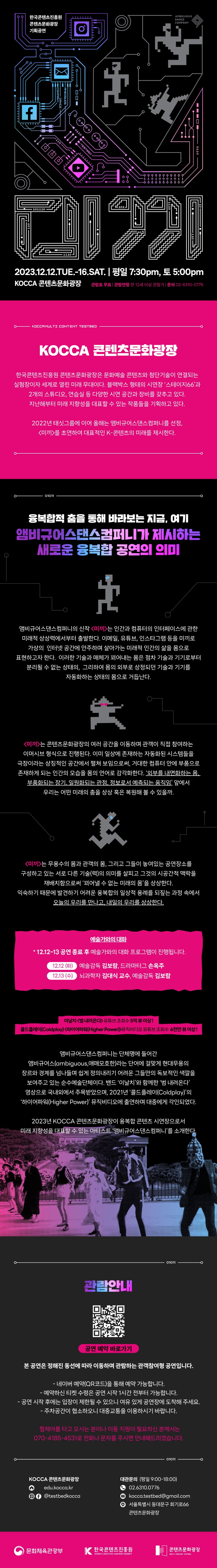 한국콘텐츠진흥원 콘텐츠문화광장 기획공연 | 미끼 | 2023.12.12.TUE16.SAT. 평일 7:30pm, 토 5:00pm KOCCA 콘텐츠문화광장 | 관람료 무료 | 관람연령 만 12세 이상 관람가 | 문의 02-6310-0776 | KOCCA MULTI CONTENT TESTBED | KOCCA 콘텐츠문화광장 | 한국콘텐츠진흥원 콘텐츠문화광장은 문화예술 콘텐츠와 첨단기술이 연결되는 실험장이자 세계로 열린 미래 무대이다. 블랙박스 형태의 시연장 '스테이지66'과 2개의 스튜디오, 연습실 등 다양한 시연 공간과 장비를 갖추고 있다. 지난해부터 미래 지향성을 대표할 수 있는 작품들을 기획하고 있다. | 2022년 태싯그룹에 이어 올해는 앰비규어스댄스컴퍼니를 선정, <미끼>를 초연하여 대표적인 K-콘텐츠의 미래를 제시한다. | 01011 | 융복합적 춤을 통해 바라보는 지금, 여기 앰비규어스댄스컴퍼니가 제시하는 새로운 융복합 공연의 의미 | 앰비규어스댄스컴퍼니의 신작 <미끼>는 인간과 컴퓨터의 인터페이스에 관한 미래적 상상력에서부터 출발한다. 이메일, 유튜브, 인스타그램 등을 미끼로 가상의 인터넷 공간에 안주하며 살아가는 미래적 인간의 삶을 몸으로 표현하고자 한다. 이러한 기술과 매체가 꾀어내는 몸은 점차 기술과 기기로부터 분리될 수 없는 상태의, 그리하여 몸의 외부로 상정되던 기술과 기기를 자동화하는 상태의 몸으로 거듭난다. | <미끼>는 콘텐츠문화광장의 여러 공간을 이동하며 관객이 직접 참여하는 이머시브 형식으로 진행된다. 이미 일상에 존재하는 자동화된 시스템들을 극장이라는 상징적인 공간에서 펼쳐 보임으로써, 거대한 컴퓨터 안에 부품으로 존재하게 되는 인간의 모습을 몸의 언어로 감각화한다. '외부를 내면화하는 몸, 부품화되는 장기. 일원화되는 관점, 정보로서 예측되는 움직임' 앞에서 우리는 어떤 미래의 춤을 상상 혹은 복원해 볼 수 있을까. | <미끼>는 무용수의 몸과 관객의 몸, 그리고 그들이 놓여있는 공연장소를 구성하고 있는 서로 다른 기술(력)의 의미를 살피고 그것의 시공간적 맥락을 재배치함으로써 '꾀어낼 수 없는 미래의 몸'을 상상한다. 익숙하기 때문에 발견하기 어려운 융복합의 일상적 용례를 되짚는 과정 속에서 오늘의 우리를 만나고, 내일의 우리를 상상한다. | 예술가와의 대화 | * 12.12(화) 공연종료 후 예술가와의 대화 프로그램이 진행됩니다. | 12.12(화) 예술감독 김보람, 드라마터그 손옥주 | 12.13(수) 뇌과학자 김대식 교수, 예술감독 김보람 | 이날치 <내려온다> 유튜브 조회수 5억뷰 이상! 콜드플레이(Coldplay) <하이어파워(Higher Power)> 뮤직비디오 유튜브 조회수 6천만 뷰 이상! | 앰비규어스댄스컴퍼니는 단체명에 들어간 앰비규어스(ambiguous,애매모호한)라는 단어에 걸맞게 현대무용의 장르와 경계를 넘나들며 쉽게 정의내리기 어려운 그들만의 독보적인 색깔을 보여주고 있는 순수예술단체이다. 밴드 '이날치'와 함께한 '범 내려온다' 영상으로 국내외에서 주목받았으며, 2021년 '콜드플레이(Coldplay)'의 '하이어파워(Higher Power)' 뮤직비디오에 출연하며 대중에게 각인되었다. | 2023년 KOCCA 콘텐츠문화광장이 융복합 콘텐츠시연장으로서 미래 지향성을 대표할 수 있는 아티스트 '앰비규어스댄스컴퍼니'를 소개한다. | 01011 | 관람안내 | qr코드 이미지 | https://booking.naver.com/booking/12/bizes/1021080 | 공연 예약 바로가기 | 본 공연은 정해진 동선에 따라 이동하며 관람하는 관객참여형 공연입니다. | - 네이버 예약(QR코드)을 통해 예약 가능합니다. -예약하신 티켓 수령은 공연 시작 1시간 전부터 가능합니다. -공연 시작 후에는 입장이 제한될 수 있으니 여유 있게 공연장에 도착해 주세요. -주차공간이 협소하오니 대중교통을 이용하시기 바랍니다. | 휠체어를 타고 오시는 분이나 이동 지원이 필요하신 분께서는 070-4185-4531로 전화나 문자를 주시면 안내해드리겠습니다. | 01011 | KOCCA 콘텐츠문화광장 | 홈페이지:edu.kocca.kr | sns:@testbedkocca | 대관문의 (평일 9:00-18:00) | 전화 02.6310.0776 | 메일 kocca.testbed@gmail.com | 위치 서울특별시 동대문구 회기로66 콘텐츠문화광장 | 문화체육관광부(로고) | 한국콘텐츠진흥원/KOREA CREATIVE CONTENT AGENCY(로고) | 콘텐츠문화광장/MULTI CONTENT TESTBED(로고)