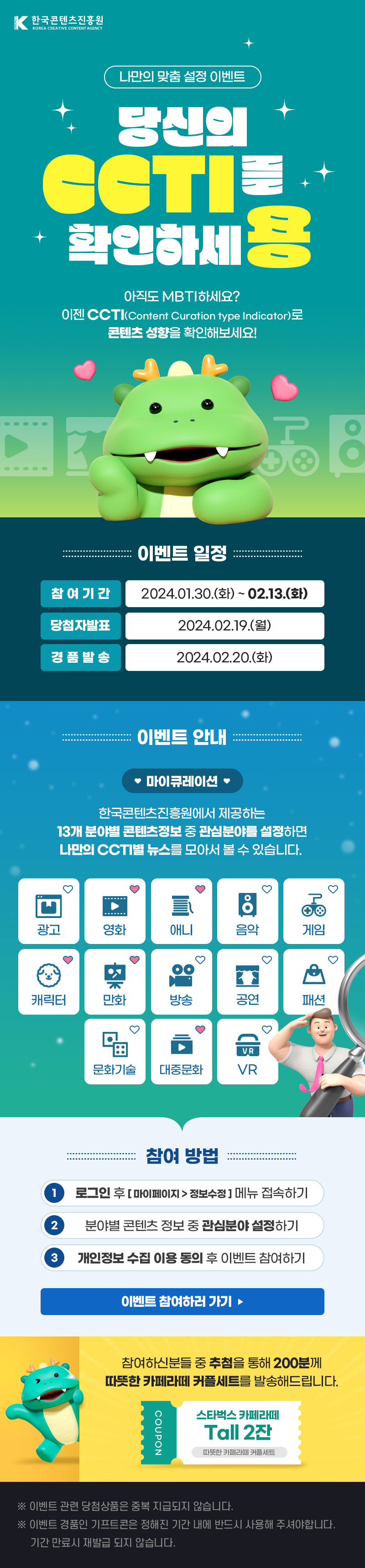 한국콘텐츠진흥원/KOREA CREATIVE CONTENT AGENCY(로고) | 나만의 맞춤 설정 이벤트 | 당신의 CCTI를 확인하세용 | 아직도 MBTI하세요? 이젠 CCTI(Content Curation type Indicator)로 콘텐츠 성향을 확인해보세요! | 이벤트 일정 | 참여기간 : 2024.01.30.(화)~02.13.(화) | 당첨자발표 : 2024.02.19.(월) | 경품발송 : 2024.02.20.(화) | 이벤트 안내 | 마이큐레이션 | 한국콘텐츠진흥원에서 제공하는 13개 분야별 콘텐츠정보 중 관심분야를 설정하면 나만의 CCTI별 뉴스를 모아서 볼 수 있습니다. | 광고 영화 애니 음악 게임 캐릭터 만화 방송 공연 패션 문화기술 대중문화 VR | 참여 방법 | 1 로그인 후 [마이페이지 > 정보수정]메뉴 접속하기 | 2 분야별 콘텐츠 정보 중 관심분야 설정하기 3 개인정보 수집 이용 동의 후 이벤트 참여하기 | 이벤트 참여하러 가기 | 참여하신분들 중 추첨을 통해 200분께 따뜻한 카페라떼 커플세트를 발송해드립니다. | COUPON 스타벅스 카페라떼 Tall 2잔 따뜻한 카페라떼 커플세트 | ※이벤트 관련 당첨상품은 중복 지급되지 않습니다. ※이벤트 경품인 기프트콘은 정해진 기간 내에 반드시 사용해 주셔야합니다. 기간 만료시 재발급 되지 않습니다.