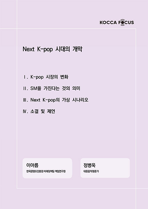 KOCCA FOCUS | Next K-pop 시대의 개막 | Ⅰ. K-pop 시장의 변화 | Ⅱ. SM을 가진다는 것의 의미 | Ⅲ. Next K-pop의 가상 시나리오 | Ⅳ. 소결 및 제언 | 이아름 한국콘텐츠진흥원 미래정책팀 책임연구원 | 정병욱 대중음악평론가