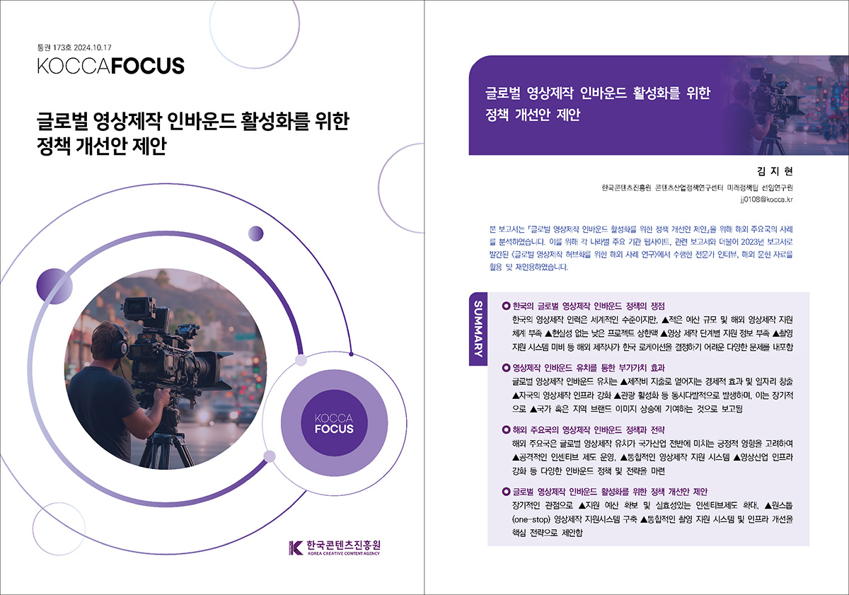통권 173호 2024. 10. 17 KOCCAFOCUS | 글로벌 영상제작 인바운드 활성화를 위한 정책 개선안 제안 | KOCCAFOCUS | 한국콘텐츠진흥원 KOREA CREATIVE CONTENT AGENCY (로고) | 글로벌 영상제작 인바운드 활성화를 위한 정책 개선안 제안 | 김 지 현 한국콘텐츠진흥원 콘텐츠산업정책연구센터 미래정책팀 선임연구원 jj0108@kocca.kr | 본 보고서는 『글로벌 영상제작 인바운드 활성화를 위한 정책 개선안 제안』을 위해 해외 주요국의 사례 를 분석하였습니다. 이를 위해 각 나라별 주요 기관 웹사이트, 관련 보고서와 더불어 2023년 보고서로 발간된 <글로벌 영상제작 허브화를 위한 해외 사례 연구>에서 수행한 전문가 인터뷰, 해외 문헌 자료를 활용 및 재인용하였습니다. | SUMMARY | 한국의 글로벌 영상제작 인바운드 정책의 쟁점 | 한국의 영상제작 인력은 세계적인 수준이지만, ▲적은 예산 규모 및 해외 영상제작 지원 체계 부족 ▲현실성 없는 낮은 프로젝트 상한액 ▲영상 제작 단계별 지원 정보 부족 ▲촬영 지원 시스템 미비 등 해외 제작사가 한국 로케이션을 결정하기 어려운 다양한 문제를 내포함 | 영상제작 인바운드 유치를 통한 부가가치 효과 | 글로벌 영상제작 인바운드 유치는 ▲제작비 지출로 얻어지는 경제적 효과 및 일자리 창출 ▲자국의 영상제작 인프라 강화 ▲관광 활성화 등 동시다발적으로 발생하며, 이는 장기적 으로 ▲국가 혹은 지역 브랜드 이미지 상승에 기여하는 것으로 보고됨 | 해외 주요국의 영상제작 인바운드 정책과 전략 | 해외 주요국은 글로벌 영상제작 유치가 국가산업 전반에 미치는 긍정적 영향을 고려하여 ▲공격적인 인센티브 제도 운영, ▲통합적인 영상제작 지원 시스템 ▲영상산업 인프라 강화 등 다양한 인바운드 정책 및 전략을 마련 | 글로벌 영상제작 인바운드 활성화를 위한 정책 개선안 제안 | 장기적인 관점으로 ▲지원 예산 확보 및 실효성있는 인센티브제도 확대, ▲원스톱 (One-Stop) 영상제작 지원시스템 구축 ▲통합적인 촬영 지원 시스템 및 인프라 개선을 핵심 전략으로 제안함
