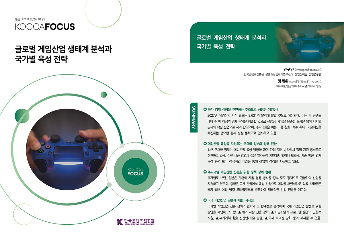 통권 174호 2024. 10. 29 KOCCAFOCUS | 글로벌 게임산업 생태계 분석과 국가별 육성 전략 | KOCCAFOCUS | 한국콘텐츠진흥원 KOREA CREATIVE CONTENT AGENCY (로고) | 글로벌 게임산업 생태계 분석과 국가별 육성 전략 | 권구민 (kwongm@kocca.kr) 한국콘텐츠진흥원 콘텐츠산업정책연구센터 산업정책팀 선임연구원 양세환 (soro831@ec21rnc.com) 이씨이십일알엔씨(주) 사업기획부 팀장 | SUMMARY | 국가 경제 성장을 견인하는 주축으로 성장한 게임산업 | 2027년 게임산업 시장 규모는 3,631억 달러에 달할 것으로 예상되며, 이는 타 콘텐츠 대비 수 배 이상의 경제 수익을 창출할 것으로 전망됨. 게임은 단순한 오락을 넘어 디지털 경제의 핵심 산업으로 자리 잡았으며, 주요국들은 이를 고용 창출 · 세수 확대 · 기술혁신을 촉진하는 중요한 경제 성장 동력으로 인식하고 있음. | 게임산업 육성을 지원하는 주요국 정부의 정책 전환 | 최근 주요국 정부는 게임산업 육성 방향을 과거 간접 지원 방식에서 직접 지원 방식으로 전환하고 있음. 이전 세금 감면과 같은 일차원적 지원에서 벗어나 보조금, 기술 촉진, 인재 육성 등의 보다 적극적인 개입을 통해 산업의 성장을 지원하고 있음. | 주요국별 게임산업 진흥을 위한 정책 상세 현황 | 국가별로 보면, 일본은 기존의 자율 경쟁 방식을 정부 주도 정책으로 전환하여 산업을 지원하고 있으며, 중국은 규제 산업에서 육성 산업으로 게임을 재인식하고 있음. 브라질은 국가 최초 게임 법령 프레임워크를 발표하여 적극적인 산업 진흥을 예고함. | 국내 게임산업 진흥에 대한 시사점 | 국가별 게임산업 진흥 정책의 변화와 그 한계점을 분석하여 국내 게임산업 발전을 위한 방안을 제언하고자 함. ▲ 해외 시장 진출 강화, ▲ 자금조달과 프로그램 운영의 균형적 지원, ▲ 부가가치 창출 신산업/기술 발굴, ▲ 국제 리더십 강화 등이 제시될 수 있음.