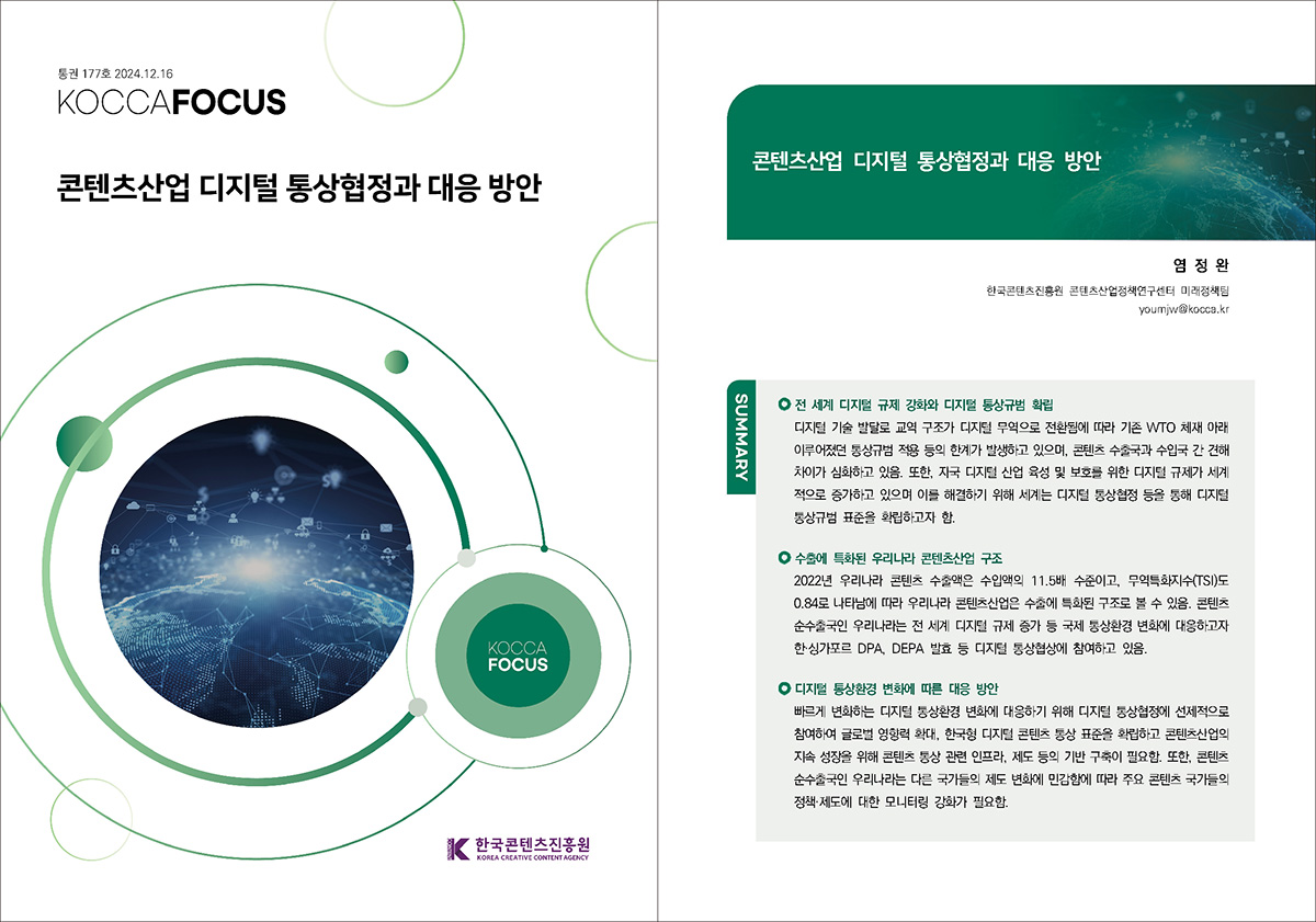 통권 177호 2024. 12. 16 KOCCAFOCUS | 콘텐츠산업 디지털 통상협정과 대응 방안 | KOCCAFOCUS | 한국콘텐츠진흥원 KOREA CREATIVE CONTENT AGENCY (로고) | KOCCAFOCUS | 콘텐츠산업 디지털 통상협정과 대응 방안 | 염정완 한국콘텐츠진흥원 콘텐츠산업정책연구센터 미래정책팀 youmjw@kocca.kr | SUMMARY | 전 세계 디지털 규제 강화와 디지털 통상규범 확립 | 디지털 기술 발달로 교역 구조가 디지털 무역으로 전환됨에 따라 기존 WTO 체재 아래 이루어졌던 통상규범 적용 등의 한계가 발생하고 있으며, 콘텐츠 수출국과 수입국 간 견해 차이가 심화하고 있음. 또한, 자국 디지털 산업 육성 및 보호를 위한 디지털 규제가 세계 적으로 증가하고 있으며 이를 해결하기 위해 세계는 디지털 통상협정 등을 통해 디지털 통상규범 표준을 확립하고자 함. | 수출에 특화된 우리나라 콘텐츠산업 구조 | 2022년 우리나라 콘텐츠 수출액은 수입액의 11.5배 수준이고, 무역특화지수(TSI)도 0.84로 나타남에 따라 우리나라 콘텐츠산업은 수출에 특화된 구조로 볼 수 있음. 콘텐츠 순수출국인 우리나라는 전 세계 디지털 규제 증가 등 국제 통상환경 변화에 대응하고자 한·싱가포르 DPA, DEPA 발효 등 디지털 통상협상에 참여하고 있음. | 디지털 통상환경 변화에 따른 대응 방안 | 빠르게 변화하는 디지털 통상환경 변화에 대응하기 위해 디지털 통상협정에 선제적으로 참여하여 글로벌 영향력 확대, 한국형 디지털 콘텐츠 통상 표준을 확립하고 콘텐츠산업의 지속 성장을 위해 콘텐츠 통상 관련 인프라, 제도 등의 기반 구축이 필요함. 또한, 콘텐츠 순수출국인 우리나라는 다른 국가들의 제도 변화에 민감함에 따라 주요 콘텐츠 국가들의 정책·제도에 대한 모니터링 강화가 필요함.