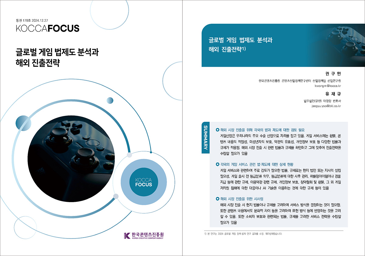 통권 178호 2024. 12. 27 KOCCAFOCUS | 글로벌 게임 법제도 분석과 해외 진출전략 | KOCCAFOCUS | 한국콘텐츠진흥원 KOREA CREATIVE CONTENT AGENCY (로고) | 글로벌 게임 법제도 분석과 해외 진출전략1) | 권 구 민 한국콘텐츠진흥원 콘텐츠산업정책연구센터 산업정책팀 선임연구원 kwongm@kocca.kr 유 재 규 법무법인(유한) 태평양 변호사 jaegyu.yoo@bkl.co.kr | SUMMARY | 해외 시장 진출을 위해 각국의 법과 제도에 대한 검토 필요 | 게임산업은 우리나라의 주요 수출 산업으로 자리를 잡고 있음. 게임 서비스에는 환불, 콘텐츠 내용의 적절성, 미성년자의 보호, 약관의 유효성, 개인정보 보호 등 다양한 법률과 규제가 적용됨. 해외 시장 진출 시 관련 법률과 규제를 확인하고 그에 맞추어 진출전략을 수립할 필요가 있음 | 각국의 게임 서비스 관련 법·제도에 대한 상세 현황 | 게임 서비스와 관련하여 주로 검토가 필요한 법률, 규제로는 현지 법인 또는 지사의 설립 필요성, 게임 출시 전 등급분류 의무, 등급분류에 대한 사후 관리, 확률형아이템이나 경품 지급 등에 관한 규제, 이용약관 관련 규제, 개인정보 보호, 청약철회 및 환불, 그 외 게임 저작권 침해에 대한 대응이나 AI 기술을 이용하는 것에 대한 규제 등이 있음 | 해외 시장 진출을 위한 시사점 | 해외 시장 진출 시 현지 법률이나 규제를 고려하여 서비스 방식을 결정하는 것이 필요함. 또한 콘텐츠 내용에서도 문화적 차이 등을 고려하여 표현 방식 등에 반영하는 것을 고려할 수 있음. 또한 소비자 보호와 관련되는 법률, 규제를 고려한 서비스 전략을 수립할 필요가 있음 | 1) 본 연구는 2024 글로벌 게임 정책·법제 연구 결과를 수정, 재구성하였습니다.