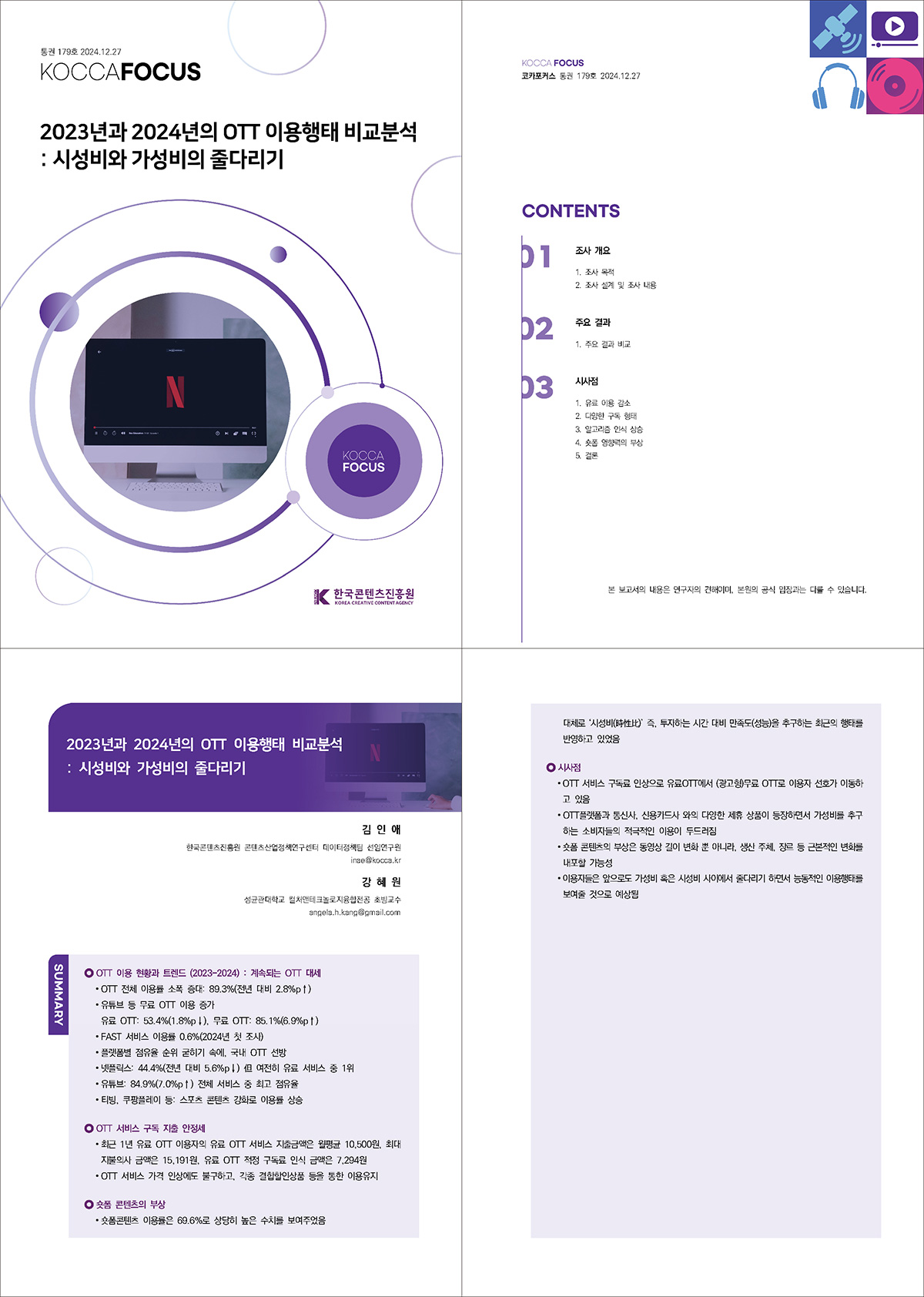 통권 179호 2024. 12. 27 KOCCAFOCUS | 2023년과 2024년의 OTT 이용행태 비교분석: 시성비와 가성비의 줄다리기 | KOCCAFOCUS | 한국콘텐츠진흥원 KOREA CREATIVE CONTENT AGENCY (로고) | KOCCAFOCUS 코카포커스 통권 179호 2024.12.27 | CONTENT | 01 조사 개요 1. 조사 목적 2. 조사 설계 및 조사 내용 | 02 주요 결과 1. 주요 결과 비교 | 03 시사점 1. 유료 이용 감소 2. 다양한 구독 형태 3. 알고리즘 인식 상승 4. 숏폼 영향력의 부상 5. 결론 | 본 보고서의 내용은 연구자의 견해이며, 본원의 공식 입장과는 다를 수 있습니다. | 2023년과 2024년의 OTT 이용행태 비교분석 : 시성비와 가성비의 줄다리기 | 김 인 애 한국콘텐츠진흥원 콘텐츠산업정책연구센터 데이터정책팀 선임연구원 inae@kocca.kr 강 혜 원 성균관대학교 컬처앤테크놀로지융합전공 초빙교수 angela.h.kang@gmail.com | SUMMARY | OTT 이용 현황과 트렌드 (2023-2024) : 계속되는 OTT 대세 | OTT 전체 이용률 소폭 증대: 89.3%(전년 대비 2.8%p↑) | • 유튜브 등 무료 OTT 이용 증가 유료 OTT: 53.4%(1.8%p↓), 무료 OTT: 85.1%(6.9%p↑) • FAST 서비스 이용률 0.6%(2024년 첫 조사) • 플랫폼별 점유율 순위 굳히기 속에, 국내 OTT 선방 • 넷플릭스: 44.4%(전년 대비 5.6%p↓) 但 여전히 유료 서비스 중 1위 • 유튜브: 84.9%(7.0%p↑) 전체 서비스 중 최고 점유율 • 티빙, 쿠팡플레이 등: 스포츠 콘텐츠 강화로 이용률 상승 | OTT 서비스 구독 지출 안정세 | • 최근 1년 유료 OTT 이용자의 유료 OTT 서비스 지출금액은 월평균 10,500원, 최대 지불의사 금액은 15,191원, 유료 OTT 적정 구독료 인식 금액은 7,294원 • OTT 서비스 가격 인상에도 불구하고, 각종 결합할인상품 등을 통한 이용유지 | 숏폼 콘텐츠의 부상 | • 숏폼콘텐츠 이용률은 69.6%로 상당히 높은 수치를 보여주었음 대체로 ‘시성비(時性比)’ 즉, 투자하는 시간 대비 만족도(성능)을 추구하는 최근의 행태를 반영하고 있었음 | 시사점 | • OTT 서비스 구독료 인상으로 유료OTT에서 (광고형)무료 OTT로 이용자 선호가 이동하고 있음 • OTT플랫폼과 통신사, 신용카드사 와의 다양한 제휴 상품이 등장하면서 가성비를 추구하는 소비자들의 적극적인 이용이 두드러짐 • 숏폼 콘텐츠의 부상은 동영상 길이 변화 뿐 아니라, 생산 주체, 장르 등 근본적인 변화를 내포할 가능성 • 이용자들은 앞으로도 가성비 혹은 시성비 사이에서 줄다리기 하면서 능동적인 이용행태를 보여줄 것으로 예상됨