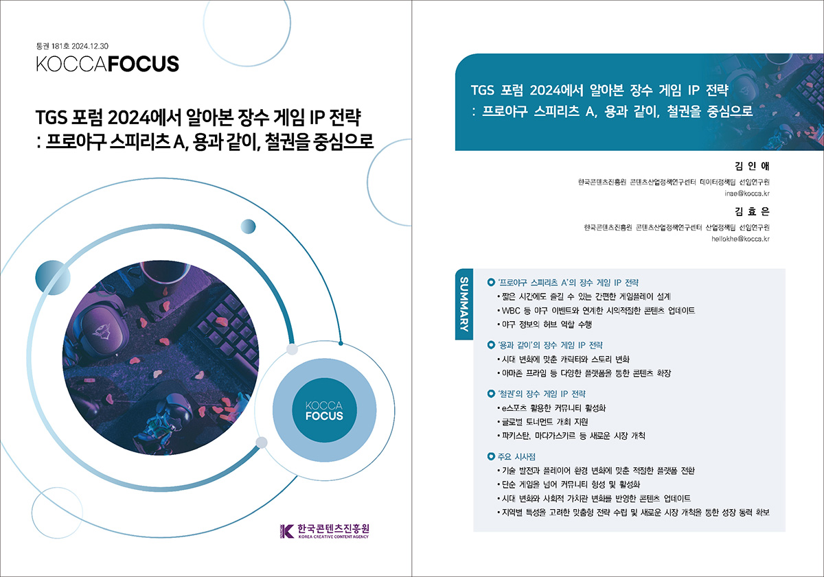 통권 181호 2024. 12. 30 KOCCAFOCUS | TGS 포럼 2024에서 알아본 장수 게임 IP 전략 : 프로야구 스피리츠 A, 용과 같이, 철권을 중심으로 | KOCCAFOCUS | 한국콘텐츠진흥원 KOREA CREATIVE CONTENT AGENCY (로고) | TGS 포럼 2024에서 알아본 장수 게임 IP 전략 : 프로야구 스피리츠 A, 용과 같이, 철권을 중심으로 | 김 인 애 한국콘텐츠진흥원 콘텐츠산업정책연구센터 데이터정책팀 선임연구원 inae@kocca.kr 김 효 은 한국콘텐츠진흥원 콘텐츠산업정책연구센터 산업정책팀 선임연구원 hellokhe@kocca.kr | SUMMARY | ‘프로야구 스피리츠 A’의 장수 게임 IP 전략 | • 짧은 시간에도 즐길 수 있는 간편한 게임플레이 설계 • WBC 등 야구 이벤트와 연계한 시의적절한 콘텐츠 업데이트 • 야구 정보의 허브 역할 수행 | ‘용과 같이’의 장수 게임 IP 전략 | • 시대 변화에 맞춘 캐릭터와 스토리 변화 • 아마존 프라임 등 다양한 플랫폼을 통한 콘텐츠 확장 | ‘철권’의 장수 게임 IP 전략 | • e스포츠 활용한 커뮤니티 활성화 • 글로벌 토너먼트 개최 지원 • 파키스탄, 마다가스카르 등 새로운 시장 개척 | 주요 시사점 | • 기술 발전과 플레이어 환경 변화에 맞춘 적절한 플랫폼 전환 • 단순 게임을 넘어 커뮤니티 형성 및 활성화 • 시대 변화와 사회적 가치관 변화를 반영한 콘텐츠 업데이트 • 지역별 특성을 고려한 맞춤형 전략 수립 및 새로운 시장 개척을 통한 성장 동력 확보
