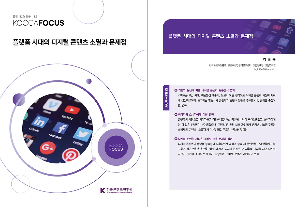 통권 182호 2024. 12. 31 KOCCAFOCUS | 플랫폼 시대의 디지털 콘텐츠 소멸과 문제점 | KOCCAFOCUS | 한국콘텐츠진흥원 KOREA CREATIVE CONTENT AGENCY (로고) | 플랫폼 시대의 디지털 콘텐츠 소멸과 문제점. 김학균. 한국콘텐츠진흥원 콘텐츠산업정책연구센터 산업정책팀 선임연구원 hgk3548@kocca.kr | SUMMARY •기술의 발전에 따른 디지털 콘텐츠 유통방식 변화: 스마트폰 보급 확대, 이동통신 대중화, 유료화 모델 정착으로 디지털 콘텐츠 시장이 빠르 게 성장하였으며, 초기에는 방송사와 출판사가 콘텐츠 유통을 주도했으나, 플랫폼 중심으 로 변화 •창작자와 소비자에게 미친 영향: 플랫폼의 등장으로 창작자들은 다양한 유통채널 덕분에 수익이 극대화되었고 소비자에게 는 더 많은 선택지가 부여되었으나, 콘텐츠 IP 권리 보호 과정에서 생겨난 시스템·구조는 소비자의 콘텐츠 '소유'에서 '사용'으로 구조적 변화를 맞이함 •디지털 콘텐츠 시장은 소비자 보호 문제에 직면: 디지털 콘텐츠의 플랫폼 종속성이 심화되면서 서비스 종료 시 콘텐츠를 구매했음에도 불 구하고 접근 권한을 완전히 잃게 되거나, 디지털 콘텐츠 내 재화의 가치를 지닌 디지털 자산이 완전히 소멸되는 문제가 발생하여 소비자 문제가 제기되고 있음