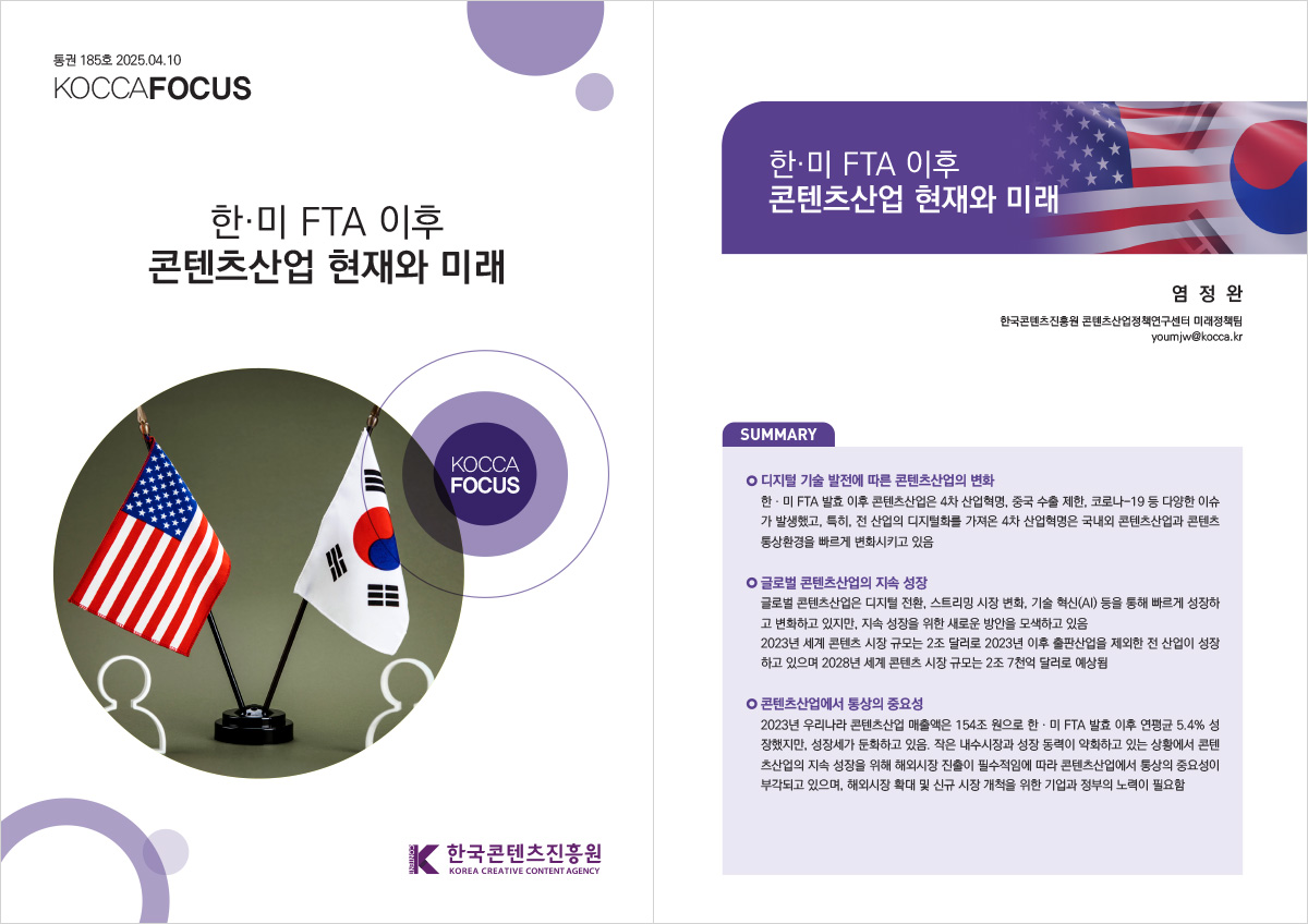 통권 185호 2025. 04. 10 KOCCAFOCUS | 한·미 FTA 이후 콘텐츠산업 현재와 미래 | KOCCAFOCUS | 한국콘텐츠진흥원 KOREA CREATIVE CONTENT AGENCY (로고) | 한·미 FTA 이후 콘텐츠산업 현재와 미래 | 염 정 완 한국콘텐츠진흥원 콘텐츠산업정책연구센터 미래정책팀 youmjw@kocca.kr | SUMMARY | 디지털 기술 발전에 따른 콘텐츠산업의 변화 | 한‧미 FTA 발효 이후 콘텐츠산업은 4차 산업혁명, 중국 수출 제한, 코로나-19 등 다양한 이슈가 발생했고, 특히, 전 산업의 디지털화를 가져온 4차 산업혁명은 국내외 콘텐츠산업과 콘텐츠 통상환경을 빠르게 변화시키고 있음 | 글로벌 콘텐츠산업의 지속 성장 | 글로벌 콘텐츠산업은 디지털 전환, 스트리밍 시장 변화, 기술 혁신(AI) 등을 통해 빠르게 성장하고 변화하고 있지만, 지속 성장을 위한 새로운 방안을 모색하고 있음 2023년 세계 콘텐츠 시장 규모는 2조 달러로 2023년 이후 출판산업을 제외한 전 산업이 성장하고 있으며 2028년 세계 콘텐츠 시장 규모는 2조 7천억 달러로 예상됨 | 콘텐츠산업에서 통상의 중요성 | 2023년 우리나라 콘텐츠산업 매출액은 154조 원으로 한‧미 FTA 발효 이후 연평균 5.4% 성장했지만, 성장세가 둔화하고 있음. 작은 내수시장과 성장 동력이 약화하고 있는 상황에서 콘텐츠산업의 지속 성장을 위해 해외시장 진출이 필수적임에 따라 콘텐츠산업에서 통상의 중요성이 부각되고 있으며, 해외시장 확대 및 신규 시장 개척을 위한 기업과 정부의 노력이 필요함