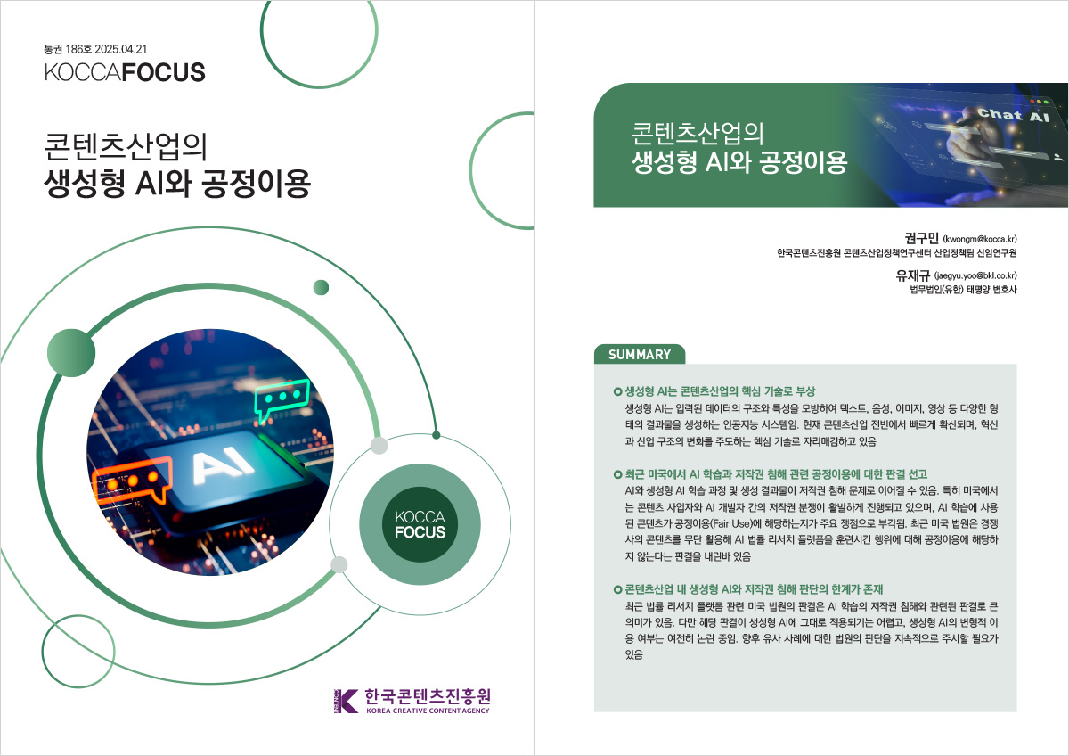 통권 186호 2025. 04. 21 KOCCAFOCUS | 콘텐츠산업의 생성형 AI와 공정이용 | KOCCAFOCUS | 한국콘텐츠진흥원 KOREA CREATIVE CONTENT AGENCY (로고) | 콘텐츠산업의 생성형 AI와 공정이용 | 권구민 (kwongm@kocca.kr) 한국콘텐츠진흥원 콘텐츠산업정책연구센터 산업정책팀 선임연구원 유재규 (jaegyu.yoo@bkl.co.kr) 법무법인(유한) 태평양 변호사 | SUMMARY | 생성형 AI는 콘텐츠산업의 핵심 기술로 부상 | 생성형 AI는 입력된 데이터의 구조와 특성을 모방하여 텍스트, 음성, 이미지, 영상 등 다양한 형태의 결과물을 생성하는 인공지능 시스템임. 현재 콘텐츠산업 전반에서 빠르게 확산되며, 혁신과 산업 구조의 변화를 주도하는 핵심 기술로 자리매김하고 있음 | 최근 미국에서 AI 학습과 저작권 침해 관련 공정이용에 대한 판결 선고 | AI와 생성형 AI 학습 과정 및 생성 결과물이 저작권 침해 문제로 이어질 수 있음. 특히 미국에서는 콘텐츠 사업자와 AI 개발자 간의 저작권 분쟁이 활발하게 진행되고 있으며, AI 학습에 사용된 콘텐츠가 공정이용(Fair Use)에 해당하는지가 주요 쟁점으로 부각됨. 최근 미국 법원은 경쟁사의 콘텐츠를 무단 활용해 AI 법률 리서치 플랫폼을 훈련시킨 행위에 대해 공정이용에 해당하지 않는다는 판결을 내린바 있음 | 콘텐츠산업 내 생성형 AI와 저작권 침해 판단의 한계가 존재 | 최근 법률 리서치 플랫폼 관련 미국 법원의 판결은 AI 학습의 저작권 침해와 관련된 판결로 큰의미가 있음. 다만 해당 판결이 생성형 AI에 그대로 적용되기는 어렵고, 생성형 AI의 변형적 이용 여부는 여전히 논란 중임. 향후 유사 사례에 대한 법원의 판단을 지속적으로 주시할 필요가 있음
