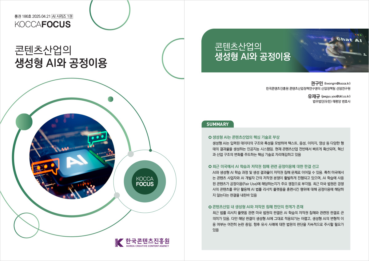 통권 186호 2025. 04. 21 / ai 시리즈 1권 KOCCAFOCUS | 콘텐츠산업의 생성형 AI와 공정이용 | KOCCAFOCUS | 한국콘텐츠진흥원 KOREA CREATIVE CONTENT AGENCY (로고) | 콘텐츠산업의 생성형 AI와 공정이용 | 권구민 (kwongm@kocca.kr) 한국콘텐츠진흥원 콘텐츠산업정책연구센터 산업정책팀 선임연구원 유재규 (jaegyu.yoo@bkl.co.kr) 법무법인(유한) 태평양 변호사 | SUMMARY | 생성형 AI는 콘텐츠산업의 핵심 기술로 부상 | 생성형 AI는 입력된 데이터의 구조와 특성을 모방하여 텍스트, 음성, 이미지, 영상 등 다양한 형태의 결과물을 생성하는 인공지능 시스템임. 현재 콘텐츠산업 전반에서 빠르게 확산되며, 혁신과 산업 구조의 변화를 주도하는 핵심 기술로 자리매김하고 있음 | 최근 미국에서 AI 학습과 저작권 침해 관련 공정이용에 대한 판결 선고 | AI와 생성형 AI 학습 과정 및 생성 결과물이 저작권 침해 문제로 이어질 수 있음. 특히 미국에서는 콘텐츠 사업자와 AI 개발자 간의 저작권 분쟁이 활발하게 진행되고 있으며, AI 학습에 사용된 콘텐츠가 공정이용(Fair Use)에 해당하는지가 주요 쟁점으로 부각됨. 최근 미국 법원은 경쟁사의 콘텐츠를 무단 활용해 AI 법률 리서치 플랫폼을 훈련시킨 행위에 대해 공정이용에 해당하지 않는다는 판결을 내린바 있음 | 콘텐츠산업 내 생성형 AI와 저작권 침해 판단의 한계가 존재 | 최근 법률 리서치 플랫폼 관련 미국 법원의 판결은 AI 학습의 저작권 침해와 관련된 판결로 큰의미가 있음. 다만 해당 판결이 생성형 AI에 그대로 적용되기는 어렵고, 생성형 AI의 변형적 이용 여부는 여전히 논란 중임. 향후 유사 사례에 대한 법원의 판단을 지속적으로 주시할 필요가 있음