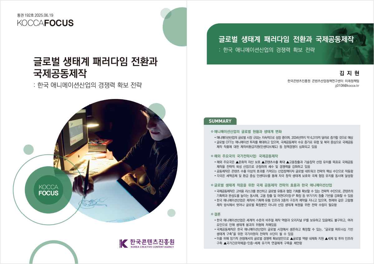 통권 192호 2025.06.19 KOCCAFOCUS | 글로벌 생태계 패러다임 전환과 국제공동제작 : 한국 애니메이션산업의 경쟁력 확보 전략 | KOCCA FOCUS | 한국콘텐츠진흥원/KOREA CREATIVE CONTENT AGENCY(로고) | 글로벌 생태계 패러다임 전환과 국제공동제작 : 한국 애니메이션산업의 경쟁력 확보 전략 | 김지현 한국콘텐츠진흥원 콘텐츠산업정책연구센터 미래정책팀 jj0108@kocca.kr | SUMMARY | 애니메이션산업의 글로벌 현황과 생태계 변화 | • 애니메이션산업의 글로벌 시장 규모는 지속적으로 성장 중이며, 2034년까지 약 6.315억 달러로 증가할 것으로 예상 • 글로벌 OTT는 애니메이션 투자를 확대하고 있으며, 국제공동제작 수요 증가로 유럽 및 북미 중심으로 국제공동 제작 작품에 대한 제작비환급지원(인센티브제도) 등 정책경쟁이 심화되고 있음 | 해외 주요국의 국가전략사업: 국제공동제작 | • 해외 주요국은 ▲문화적 자산 보호 ▲콘텐츠수출 확대 ▲고용창출과 기술집약 산업 유치를 목표로 국제공동 제작을 전략적 육성 산업으로 규정하여 세수 및 경쟁력을 강화하고 있음 • 공동제작은 콘텐츠 수출 이상의 효과를 가져오는 산업정책이자 글로벌 네트워크 전략의 핵심 수단으로 작동함 •각국은 세액공제 및 환급 중심 인센티브를 통해 자국 창작 생태계 보호와 국제 협업 유치를 동시에 달성함 | 글로벌 생태계 적응을 위한 국제 공동제작 전략의 효용과 한국 애니메이션산업 | • 국제공동제작은 고비용 리스크를 분산하고 글로벌 유통과 협업 기회를 확보할 수 있는 전략적 수단으로, 콘텐츠의 기획력과 완성도를 높이는 동시에, 고용 창출 및 머천다이징 IP 확장 등 부가가치 창출 기반을 강화할 수 있음 • 한국 애니메이션산업은 제작비·기획력·유통 인프라 3중의 구조적 제약을 지니고 있으며, 현재와 같은 고립형 제작 방식에서 벗어나 글로벌 확장뿐만 아니라 산업 생태계 복원을 위한 전략 수립이 필요함 | 결론 | • 한국 애니메이션산업은 세계적 수준의 비주얼 제작 역량과 오리지널 IP를 보유하고 있음에도 불구하고, 여러 요인으로 인해 생태계 붕괴의 위험에 처해있음 • 국제공동제작은 한국 애니메이션산업이 글로벌 시장에서 생존하고 확장할 수 있는 글로벌 파트너십 기반 생태계 구축을 위한 국가차원의 전략적 수단이 될 수 있음 • 이를 위해 장기적 관점에서의 글로벌 경쟁력 확보방안으로 ▲글로벌 역량 내재화 지원 ▲세제 및 투자 인프라 구축 ▲국가간조약체결-인증-세제 유기적 연결체계 구축을 제안함