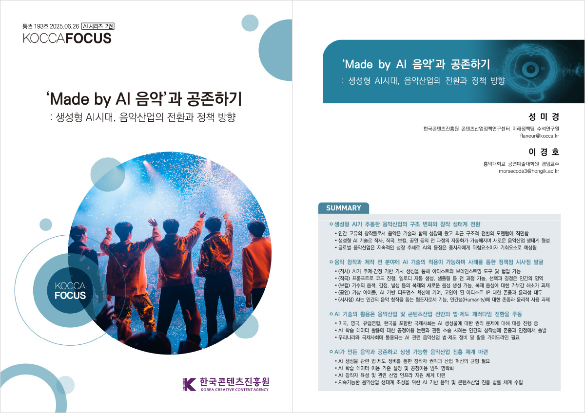 통권 193호 2025.06.26 [AI 시리즈 2권] KOCCAFOCUS | 'Made by Al 음악'과 공존하기 : 생성형 AI시대, 음악산업의 전환과 정책 방향 | KOCCA FOCUS | 한국콘텐츠진흥원/KOREA CREATIVE CONTENT AGENCY(로고) | 'Made by Al 음악'과 공존하기 : 생성형 AI시대, 음악산업의 전환과 정책 방향 | 성미경 한국콘텐츠진흥원 콘텐츠산업정책연구센터 미래정책팀 수석연구원 flaneur@kocca.kr 이경호 홍익대학교 공연예술대학원 겸임교수 morsecode3@hongik.ac.kr | SUMMARY | ㅇ 생성형 AI가 추동한 음악산업의 구조 변화와 창작 생태계 전환 •인간 고유의 창작물로서 음악은 기술과 함께 성장해 왔고 최근 구조적 전환의 모멘텀에 직면함 • 생성형 AI 기술로 작사, 작곡, 보컬, 공연 등의 전 과정의 자동화가 가능해지며 새로운 음악산업 생태계 형성 •글로벌 음악산업은 지속적인 성장 추세로 AI의 등장은 종사자에게 위험요소이자 기회요소로 예상됨 | ㅇ 음악 창작과 제작 전 분야에 AI 기술의 적용이 가능하며 사례를 통한 정책점 시사점 발굴 •(작사) AI가 주제·감정 기반 가사 생성을 통해 아티스트의 브레인스토밍 도구 및 협업 가능 •(작곡) 프롬프트로 코드 진행, 멜로디 자동 생성, 샘플링 등 전 과정 가능, 선택과 결정은 인간의 영역 ・(보컬) 가수의 음색, 감정, 발성 등의 복제와 새로운 음성 생성 가능. 복제 음성에 대한 거부감 해소가 과제 •(공연) 가상 아이돌, AI 기반 퍼포먼스 확산에 기여, 고인이 된 아티스트 IP 대한 존중과 윤리성 대두 ・(시사점) AI는 인간의 음악 창작을 돕는 협조자로서 기능, 인간성(Humanity)에 대한 존중과 윤리적 사용 과제 | ㅇ AI 기술의 활용은 음악산업 및 콘텐츠산업 전반의 법·제도 패러다임 전환을 추동 | •미국, 영국, 유럽연합, 한국을 포함한 국제사회는 Al 생성물에 대한 권리 문제에 대해 대응 진행 중 •AI 학습 데이터 활용에 대한 공정이용 논란과 관련 소송 사례는 인간의 창작성에 존중과 인정에서 출발 •우리나라와 국제사회에 통용되는 AI 관련 음악산업 법·제도 정비 및 활용 가이드라인 필요 | ㅇAI가 만든 음악과 공존하고 상생 가능한 음악산업 진흥 체계 마련 | • Al 생성물 관련 법·제도 정비를 통한 창작자 권익과 산업 혁신의 균형 필요 • AI 학습 데이터 이용 기준 설정 및 공정이용 범위 명확화 • AI 창작자 육성 및 관련 산업 인프라 지원 체계 마련 •지속가능한 음악산업 생태계 조성을 위한 AI 기반 음악 및 콘텐츠산업 진흥 법률 체계 수립