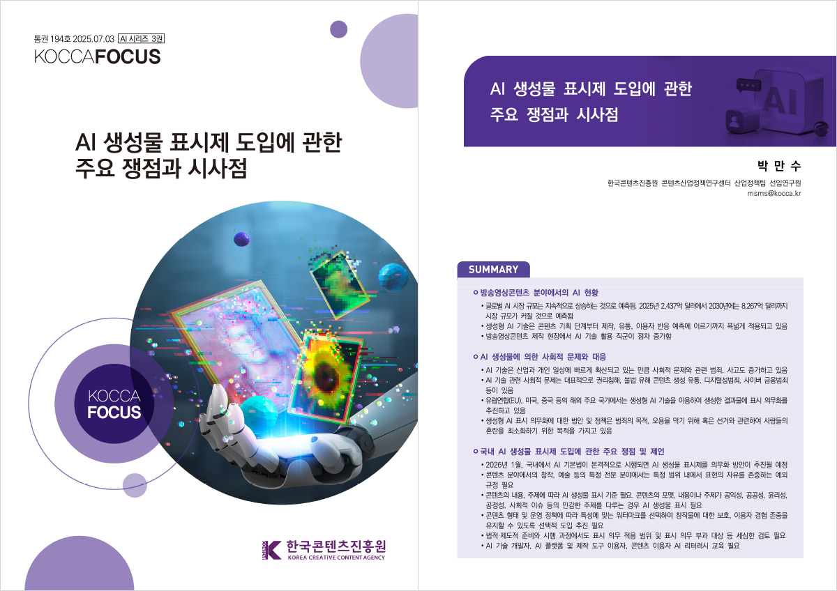 통권 194호2025.07.03 [AI 시리즈 3권] KOCCAFOCUS | AI 생성물 표시제 도입에 관한 주요 쟁점과 시사점 | KOCCA FOCUS | 한국콘텐츠진흥원/KOREA CREATIVE CONTENT AGENCY(로고) | AI 생성물 표시제 도입에 관한 주요 쟁점과 시사점 | 박만수 한국콘텐츠진흥원 콘텐츠산업정책연구센터 산업정책팀 선임연구원 msms@kocca.kr | SUMMARY | 방송영상콘텐츠 분야에서의 AI 현황 | • 글로벌 AI 시장 규모는 지속적으로 상승하는 것으로 예측됨 2025년 2437억 달러에서 2030년에는 8.267억 달러까지 시장 규모가 커질 것으로 예측됨 •생성형 AI 기술은 콘텐츠 기획 단계부터 제작, 유통, 이용자 반응 예측에 이르기까지 폭넓게 적용되고 있음 •방송영상콘텐츠 제작 현장에서 AI 기술 활용 직군이 점차 증가함 | AI 생성물에 의한 사회적 문제와 대응 | •AI 기술은 산업과 개인 일상에 빠르게 확산되고 있는 만큼 사회적 문제와 관련 범죄, 사고도 증가하고 있음 •AI 기술 관련 사회적 문제는 대표적으로 권리침해, 불법 유해 콘텐츠 생성 유통, 디지털성범죄, 사이버 금융범죄 등이 있음 •유럽연합(EU), 미국, 중국 등의 해외 주요 국가에서는 생성형 AI 기술을 이용하여 생성한 결과물에 표시 의무화를 추진하고 있음 •생성형 AI 표시 의무화에 대한 법안 및 정책은 범죄의 목적, 오용을 막기 위해 혹은 선거와 관련하여 사람들의 혼란을 최소화하기 위한 목적을 가지고 있음 | 국내 Al 생성물 표시제 도입에 관한 주요 쟁점 및 제언 | • 2026년 1월, 국내에서 AI 기본법이 본격적으로 시행되면 Al 생성물 표시제를 의무화 방안이 추진될 예정 ·콘텐츠 분야에서의 창작, 예술 등의 특정 전문 분야에서는 특정 범위 내에서 표현의 자유를 존중하는 예외 규정 필요 •콘텐츠의 내용, 주제에 따라 A 생성물 표시 기준 필요. 콘텐츠의 포맷, 내용이나 주제가 공익성, 공공성, 윤리성, 공정성, 사회적 이슈 등의 민감한 주제를 다루는 경우 Al 생성물 표시 필요 •콘텐츠 형태 및 운영 정책에 따라 특성에 맞는 워터마크를 선택하여 창작물에 대한 보호, 이용자 경험 존중을 유지할 수 있도록 선택적 도입 추진 필요 •법적·제도적 준비와 시행 과정에서도 표시 의무 적용 범위 및 표시 의무 부과 대상 등 세심한 검토 필요 •AI 기술 개발자, AI 플랫폼 및 제작 도구 이용자, 콘텐츠 이용자 AI 리터러시 교육 필요
