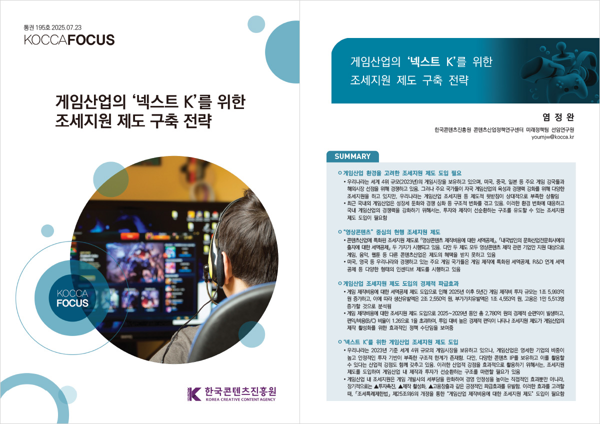 통권 195호 2025.07.23 | KOCCAFOCUS | 게임산업의 넥스트 K'를 위한 조세지원 제도 구축 전략 | KOCCA FOCUS | 한국콘텐츠진흥원/KOREA CREATIVE CONTENT AGENCY(로고) | 게임산업의 '넥스트 K'를 위한 조세지원 제도 구축 전략 | 염정완 한국콘텐츠진흥원 콘텐츠산업정책연구센터 미래정책팀 선임연구원 youmjw@kocca.kr | SUMMARY | ㅇ 게임산업 환경을 고려한 조세지원 제도 도입 필요 | •우리나라는 세계 4위 규모(2023년)의 게임시장을 보유하고 있으며, 미국, 중국, 일본 등 주요 게임 강국들과 해외시장 선점을 위해 경쟁하고 있음. 그러나 주요 국가들이 자국 게임산업의 육성과 경쟁력 강화를 위해 다양한 조세지원을 하고 있지만, 우리나라는 게임산업 조세지원 등 제도적 뒷받침이 상대적으로 부족한 상황임 •최근 국내외 게임산업은 성장세 둔화와 경쟁 심화 등 구조적 변화를 겪고 있음. 이러한 환경 변화에 대응하고 국내 게임산업의 경쟁력을 강화하기 위해서는, 투자와 제작이 선순환하는 구조를 유도할 수 있는 조세지원 제도 도입이 필요함 | ㅇ 영상콘텐츠 중심의 현행 조세지원 제도 | •콘텐츠산업에 특화된 조세지원 제도로 영상콘텐츠 제작비용에 대한 세액공제」, 「내국법인의 문화산업전문회사에의 출자에 대한 세액공제 두 가지가 시행되고 있음. 다만 두 제도 모두 영상콘텐츠 제작 관련 기업만 지원 대상으로 게임, 음악, 웹툰 등 다른 콘텐츠산업은 제도의 혜택을 받지 못하고 있음 •미국, 영국 등 우리나라와 경쟁하고 있는 주요 게임 국가들은 게임 제작에 특화된 세액공제, R&D 연계 세액 공제 등 다양한 형태의 인센티브 제도를 시행하고 있음 | ㅇ 게임산업 조세지원 제도 도입의 경제적 파급효과 | •게임 제작비용에 대한 세액공제 제도 도입으로 인해 2025년 이후 5년간 게임 제작비 투자 규모는 1조 5,993억 원 증가하고, 이에 따라 생산유발액은 2조 2,550억원, 부가가치유발액은 1조 4,553억 원, 고용은 1만 5,513명 증가할 것으로 분석됨 •게임 제작비용에 대한 조세지원 제도 도입으로 2025~2029년 동안 총 2,780억 원의 경제적 순편익이 발생하고, 편익/비용(B/C)비율이 1.26으로 1을 초과하여 투입 대비 높은 경제적 편익이 나타나 조세지원 제도가 게임산업의 제작 활성화를 위한 효과적인 정책 수단임을 보여줌 | ㅇ '넥스트 K'를 위한 게임산업 조세지원 제도 도입 | • 우리나라는 2023년 기준 세계 4위 규모의 게임시장을 보유하고 있으나, 게임산업은 영세한 기업의 비중이 높고 안정적인 투자 기반이 부족한 구조적 한계가 존재함. 다만, 다양한 콘텐츠 IP를 보유하고 이를 활용할 수 있다는 산업적 강점도 함께 갖추고 있음. 이러한 산업적 강점을 효과적으로 활용하기 위해서는, 조세지원 제도를 도입하여 게임산업 내 제작과 투자가 선순환하는 구조를 마련할 필요가 있음 •게임산업 내 조세지원은 게임 개발사의 세부담을 완화하여 경영 안정성을 높이는 직접적인 효과뿐만 아니라, 장기적으로는 ▲투자촉진, ▲제작 활성화, ▲고용창출과 같은 긍정적인 파급효과를 유발함. 이러한 효과를 고려할 때, 「조세특례제한법」 제25조의6의 개정을 통한 '게임산업 제작비용에 대한 조세지원 제도 도입이 필요함