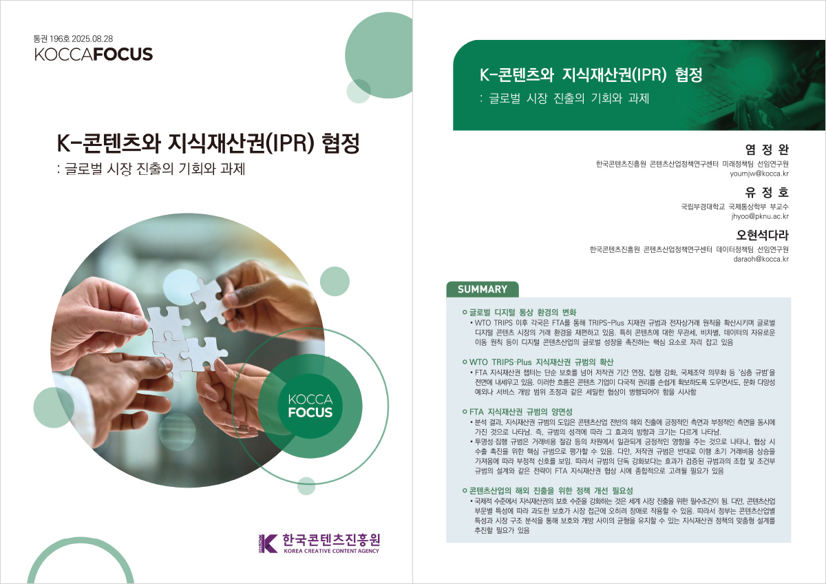 통권 196호 2025.08.28 | KOCCAFOCUS | K-콘텐츠와 지식재산권(IPR) 협정:글로벌 시장 진출의 기회와 과제 | KOCCAFOCUS | 한국콘텐츠진흥원/KOREA CREATIVE CONTENT AGENCY(로고) | K-콘텐츠와 지식재산권(IPR) 협정:글로벌 시장 진출의 기회와 과제 | 염정완 한국콘텐츠진흥원 콘텐츠산업정책연구센터 미래정책팀 선임연구원 youmjw@kocca.kr 유정호 국립부경대학교 국제통상학부 부교수 jhyoo@pknu.ac.kr 오현석다라 한국콘텐츠진흥원 콘텐츠산업정책연구센터 데이터정책팀 선임연구원 daraoh@kocca.kr | SUMMARY | 글로벌 디지털 통상 환경의 변화 | • WTO TRIPS 이후 각국은 FTA를 통해 TRIPS-Plus 지재권 규범과 전자상거래 원칙을 확산시키며 글로벌 디지털 콘텐츠 시장의 거래 환경을 재편하고 있음. 특히 콘텐츠에 대한 무관세, 비차별, 데이터의 자유로운 이동 원칙 등이 디지털 콘텐츠산업의 글로벌 성장을 촉진하는 핵심 요소로 자리 잡고 있음 | WTO TRIPS-Plus 지식재산권 규범의 확산 | •FTA 지식재산권 챕터는 단순 보호를 넘어 저작권 기간 연장, 집행 강화, 국제조약 의무화 등 '심층 규범'을 전면에 내세우고 있음. 이러한 흐름은 콘텐츠 기업이 다국적 권리를 손쉽게 확보하도록 도우면서도, 문화 다양성 예외나 서비스 개방 범위 조정과 같은 세밀한 협상이 병행되어야 함을 시사함 | OFTA 지식재산권 규범의 양면성 | •분석 결과, 지식재산권 규범의 도입은 콘텐츠산업 전반의 해외 진출에 긍정적인 측면과 부정적인 측면을 동시에 가진 것으로 나타남. 즉, 규범의 성격에 따라 그 효과의 방향과 크기는 다르게 나타남. •투명성·집행 규범은 거래비용 절감 등의 차원에서 일관되게 긍정적인 영향을 주는 것으로 나타나, 협상 시 수출 촉진을 위한 핵심 규범으로 평가할 수 있음. 다만, 저작권 규범은 반대로 이행 초기 거래비용 상승을 가져옴에 따라 부정적 신호를 보임. 따라서 규범의 단독 강화보다는 효과가 검증된 규범과의 조합 및 조건부 규범의 설계와 같은 전략이 FTA 지식재산권 협상 시에 종합적으로 고려될 필요가 있음 | 콘텐츠산업의 해외 진출을 위한 정책 개선 필요성 | • 국제적 수준에서 지식재산권의 보호 수준을 강화하는 것은 세계 시장 진출을 위한 필수조건이 됨. 다만, 콘텐츠산업 부문별 특성에 따라 과도한 보호가 시장 접근에 오히려 장애로 작용할 수 있음. 따라서 정부는 콘텐츠산업별 특성과 시장 구조 분석을 통해 보호와 개방 사이의 균형을 유지할 수 있는 지식재산권 정책의 맞춤형 설계를 추진할 필요가 있음