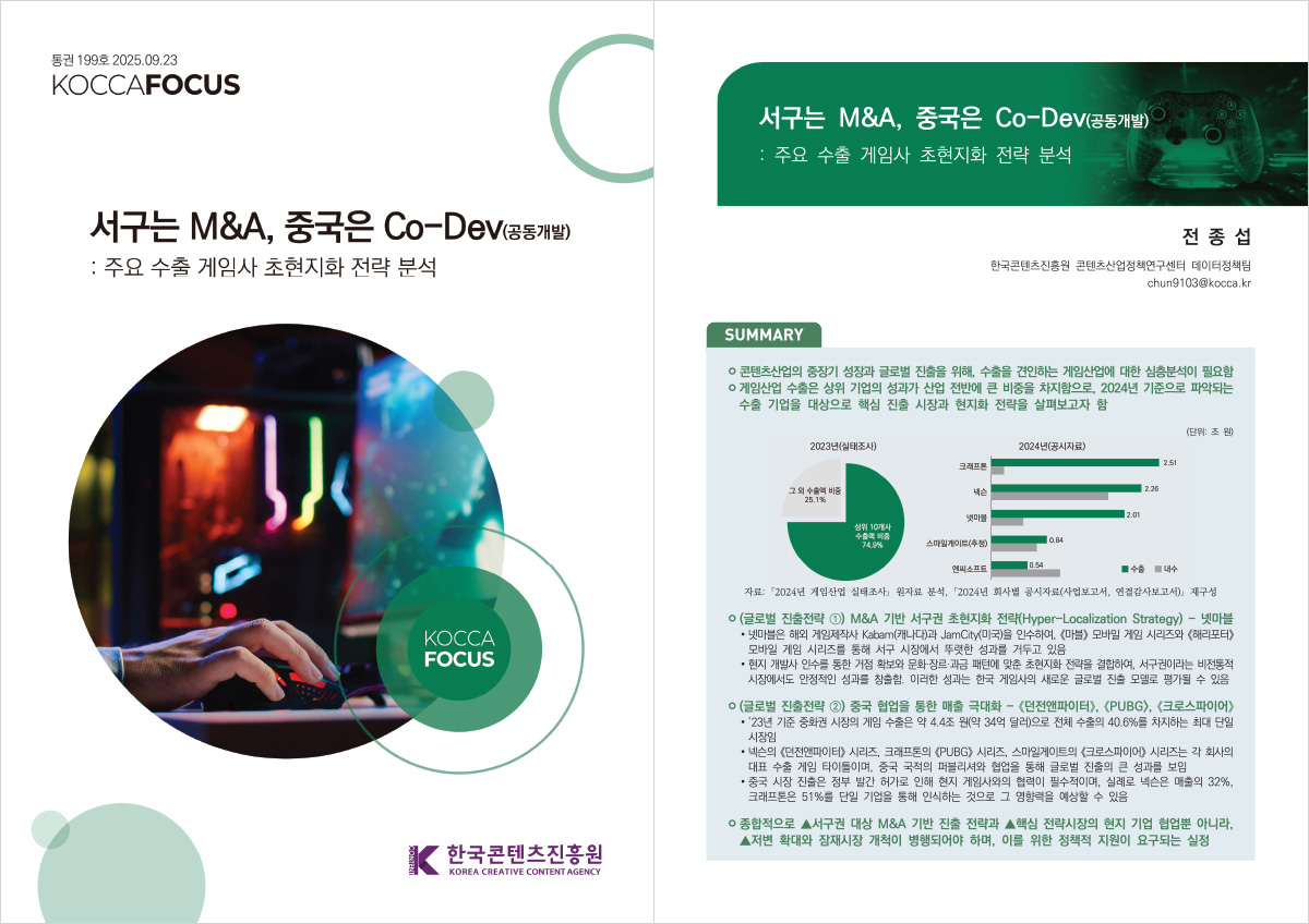 통권 199호 2025.09.23 | KOCCAFOCUS | 서구는 M&A, 중국은 Co-DeV(공동개발): 주요 수출 게임사 초현지화 전략 분석 | KOCCA FOCUS | 한국콘텐츠진흥원/KOREA CREATIVE CONTENT AGENCY(로고) | 서구는 M&A, 중국은 Co-Dev (공동개발): 주요 수출 게임사 초현지화 전략 분석 | 전종섭 한국콘텐츠진흥원 콘텐츠산업정책연구센터 데이터정책팀 chun9103@kocca.kr | SUMMARY | ㅇ 콘텐츠산업의 중장기 성장과 글로벌 진출을 위해, 수출을 견인하는 게임산업에 대한 심층분석이 필요함 ㅇ 게임산업 수출은 상위 기업의 성과가 산업 전반에 큰 비중을 차지함으로, 2024년 기준으로 파악되는 수출 기업을 대상으로 핵심 진출 시장과 현지화 전략을 살펴보고자 함 | 2023년(실태조사) | 2024년(공시자료) | 자료: 2024년 게임산업 실태조사 원자료 분석, 2024년 회사별 공시자료(사업보고서, 연결감사보고서) 재구성 ㅇ (글로벌 진출전략 1 M&A 기반 서구권 초현지화 전략(Hyper-Localization Strategy) - 넷마블 • 넷마블은 해외 게임제작사 Kabam(캐나다)과 JamCity (미국)을 인수하여, <마블> 모바일 게임 시리즈와 <해리포터> 모바일 게임 시리즈를 통해 서구 시장에서 뚜렷한 성과를 거두고 있음 •현지 개발사 인수를 통한 거점 확보와 문화 장르·과금 패턴에 맞춘 초현지화 전략을 결합하여, 서구권이라는 비전통적 시장에서도 안정적인 성과를 창출함. 이러한 성과는 한국 게임사의 새로운 글로벌 진출 모델로 평가될 수 있음 | ㅇ (글로벌 진출전략 2) 중국 협업을 통한 매출 극대화 - <던전앤파이터>, <PUBG>, <크로스파이어> •23년 기준 중화권 시장의 게임 수출은 약 4.4조 원(약 34억 달러)으로 전체 수출의 40.6%를 차지하는 최대 단일 시장임 •넥슨의 <던전앤파이터> 시리즈, 크래프톤의 《PUBG> 시리즈, 스마일게이트의 <크로스파이어> 시리즈는 각 회사의 대표 수출 게임 타이틀이며, 중국 국적의 퍼블리셔와 협업을 통해 글로벌 진출의 큰 성과를 보임 •중국 시장 진출은 정부 발간 허가로 인해 현지 게임사와의 협력이 필수적이며, 실례로 넥슨은 매출의 32%, 크래프톤은 51%를 단일 기업을 통해 인식하는 것으로 그 영향력을 예상할 수 있음 | ㅇ 종합적으로 ▲서구권 대상 M&A 기반 진출 전략과 ▲핵심 전략시장의 현지 기업 협업뿐 아니라, ▲저변 확대와 잠재시장 개척이 병행되어야 하며, 이를 위한 정책적 지원이 요구되는 실정