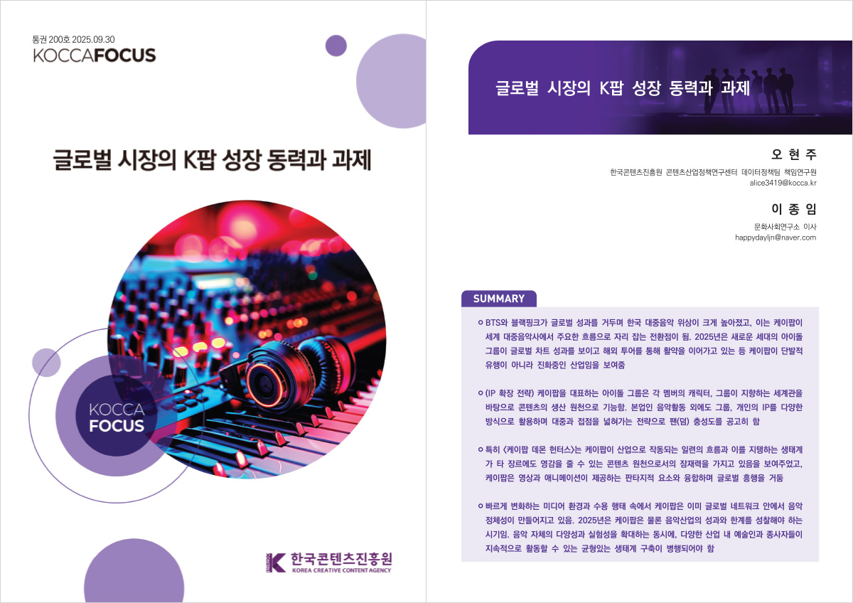 통권 200호 2025.09.30 KOCCAFOCUS | 글로벌 시장의 K팝 성장 동력과 과제 | KOCCA FOCUS | 한국콘텐츠진흥원/KOREA CREATIVE CONTENT AGENCY(로고) | 글로벌 시장의 K팝 성장 동력과 과제 | 오현주 한국콘텐츠진흥원 콘텐츠산업정책연구센터 데이터정책팀 책임연구원 alice3419@kocca.kr 이종임 문화사회연구소 이사 happydayljn@naver.com | SUMMARY | ㅇ BTS와 블랙핑크가 글로벌 성과를 거두며 한국 대중음악 위상이 크게 높아졌고, 이는 케이팝이 세계 대중음악사에서 주요한 흐름으로 자리 잡는 전환점이 됨. 2025년은 새로운 세대의 아이돌 그룹이 글로벌 차트 성과를 보이고 해외 투어를 통해 활약을 이어가고 있는 등 케이팝이 단발적 유행이 아니라 진화중인 산업임을 보여줌 | ㅇ(IP 확장 전략) 케이팝을 대표하는 아이돌 그룹은 각 멤버의 캐릭터, 그룹이 지향하는 세계관을 바탕으로 콘텐츠의 생산 원천으로 기능함. 본업인 음악활동 외에도 그룹, 개인의 IP를 다양한 방식으로 활용하며 대중과 접점을 넓혀가는 전략으로 팬(덤) 충성도를 공고히 함 | ㅇ 특히 <케이팝 데몬 헌터스>는 케이팝이 산업으로 작동되는 일련의 흐름과 이를 지탱하는 생태계 가 타 장르에도 영감을 줄 수 있는 콘텐츠 원천으로서의 잠재력을 가지고 있음을 보여주었고, 케이팝은 영상과 애니메이션이 제공하는 판타지적 요소와 융합하며 글로벌 흥행을 거둠 | ㅇ 빠르게 변화하는 미디어 환경과 수용 행태 속에서 케이팝은 이미 글로벌 네트워크 안에서 음악 정체성이 만들어지고 있음. 2025년은 케이팝은 물론 음악산업의 성과와 한계를 성찰해야 하는 시기임. 음악 자체의 다양성과 실험성을 확대하는 동시에, 다양한 산업 내 예술인과 종사자들이 지속적으로 활동할 수 있는 균형있는 생태계 구축이 병행되어야 함