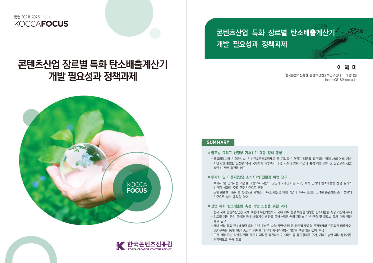 통권 202호 2025.11.11 KOCCAFOCUS | 콘텐츠산업 장르별 특화 탄소배출계산기 개발 필요성과 정책과제 | KOCCA FOCUS | 한국콘텐츠진흥원/KOREA CREATIVE CONTENT AGENCY(로고) | 콘텐츠산업 특화 장르별 탄소배출계산기 개발 필요성과 정책과제 | 이혜미 한국콘텐츠진흥원 콘텐츠산업정책연구센터 미래정책팀 leehm0818@kocca.kr | SUMMARY | ㅇ 글로벌 그리고 신정부 기후위기 대응 정책 동향 •美캘리포니아 기후공시법, EU 탄소국경조정제도 등 기업의 기후위기 대응을 요구하는 국제 사회 논의 지속 • 지난 6월 출범한 신정부 역시 국제사회 기후위기 대응 기조에 맞춰 기업의 환경 책임 강화 및 산업구조 전반 탈탄소 전환 촉진을 예고 | ㅇ투자자 및 이용자(팬덤. 소비자)의 친환경 이행 요구 •투자자 및 평가사는 기업을 대상으로 저탄소 경영과 기후공시를 요구, 제작 단계의 탄소배출량 산정 결과와 친환경 성과를 주요 판단기준으로 반영 •또한 콘텐츠 이용자를 중심으로 가치소비 확산, 친환경 이행 기업과 지속가능성을 고려한 콘텐츠를 소비 선택의 기준으로 삼는 움직임 확대 | ㅇ 산업 특화 탄소배출량 측정 기반 조성을 위한 과제 •현재 국내 콘텐츠산업은 국제 표준에 부합하면서도 국내 제작 현장 특성을 반영한 탄소배출량 측정 기반이 부재 •장르별 제작 공정 특성과 국내 배출계수 반영을 통해 산업차원의 저탄소 기반 구축 및 글로벌 규제 대응 역량 제고 필요 •국내 산업 특화 탄소배출량 측정 기반 조성은 방송·공연·게임 등 장르별 맞춤형 산정체계와 표준화된 배출계수, DB 구축을 통해 현장 중심의 정확한 데이터 측정과 활용 기반을 마련하는 것이 핵심 •또한 산업 전반 확산을 위해 저탄소 제작을 촉진하는 인센티브 등 유인책을 연계, 지속가능한 제작 생태계를 단계적으로 구축 필요