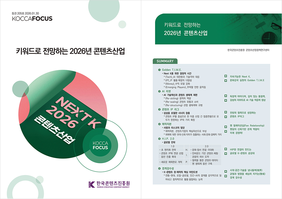 통권 205호 2026.01.30 KOCCAFOCUS 키워드로 전망하는 2026년 콘텐츠산업. NEXT K 2026 콘텐츠산업 KOCCAFOCUS (로고)한국콘텐츠진흥원 | 키워드로 전망하는 2026년 콘텐츠산업. 한국콘텐츠진흥원 콘텐츠산업정책연구센터 □SUMMARY ① Golden T.I.M.E. ㅇNext K를 위한 결정적 시간. *(Tech)_Al 대전환과 기술격차 대응 *(IP)_IP 활용·확장의 다양성 *(Money)_수익 모델 강화 *(Emerging Players)_주목할 만한 움직임 → 지속가능한 Next K, → 문화강국 실현의 Golden T.I.M.E ② AI 리셋 ㅇAI 기술혁신과 콘텐츠 생태계 재편. *(Re-skilling) 창작자 역량 *(Re-scaling) 콘텐츠 유통과 소비 *(Re-structuring) 산업 생태계와 규범 → 독창적 아이디어, 깊이 있는 통찰력, → 감성의 리부트로 AI 기술 적응력 향상 ③ 콘텐츠 IP 리그 ㅇ상상을 초월한 시너지 창출. *콘텐츠 IP를 중심으로 한 이종 산업 간 합종연횡으로 모두가 원원하는 IP의 가치 확장 → 전방위 협력으로 성장하는 → 콘텐츠 IP리그 ④ 애착자본 ㅇ사랑과 리스크의 밀당. *애착자본, 콘텐츠기업의 핵심자산으로 부상 *최애에 대한 유대 신뢰 지지가 창출하는 사회문화경제적 가치 → 팬 릴레이션십(Fan Relationship) → 팬덤의 신뢰기반 관계 역량이 미래 경쟁력! ⑤ H.I.P. 2.0 ㅇ글로벌 전략 ￭1.0 -[H.]초 현지화 전략 -[I.]콘텐츠 IP와 연관 산업 동반 진출 확대 -[P.]새로운 해외판로 개척 ￭2.0 -[H.]문화·정서 연결 극대화 -[I.]인바운드 기반 콘텐츠체험 관광의 허브 도약 -[P.]협력을 통한 콘텐츠·데이터·팬 생태계 동반 구축 → HIP한 연결이 만드는 → 글로벌 K-콘텐츠 공감대 ⑥경계감수성 ㅇK-콘텐츠 창제작의 핵심 마인드셋 *전통-현대, 로컬-글로벌, 인간-AI의 경계를 감각적으로 읽어내고 창의적으로 활용 융합하는 능력 → 시대·공간·기술을 넘나들며(界) → 균형과 방향을 세심히 지키는 경계 감수성