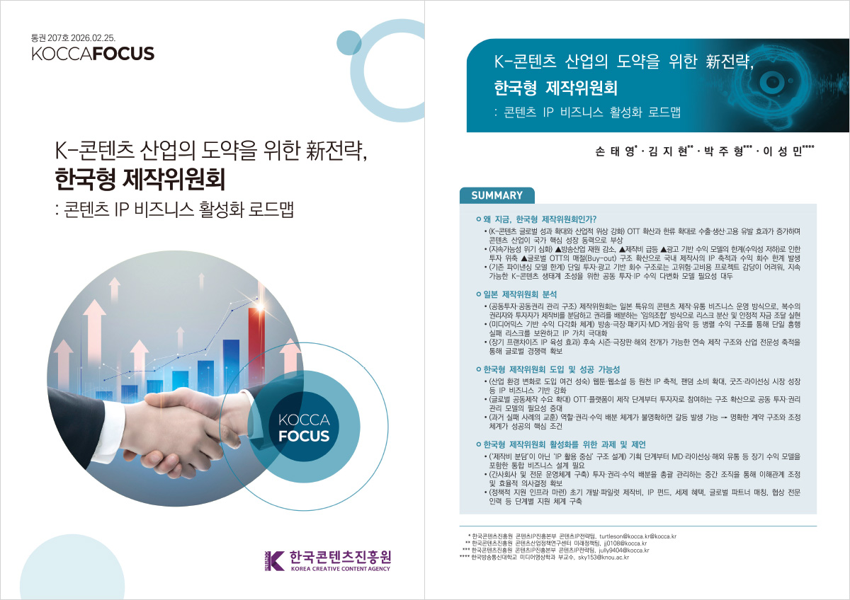 통권 207호2026.02.25. KOCCAFOCUS | K-콘텐츠 산업의 도약을 위한 전략, 한국형 제작위원회 : 콘텐츠 IP 비즈니스 활성화 로드맵 | KOCCA FOCUS | 한국콘텐츠진흥원/KOREA CREATIVE CONTENT AGENCY(로고) | K-콘텐츠 산업의 도약을 위한 新전략, 한국형 제작위원회 : 콘텐츠 IP 비즈니스 활성화 로드맵 | 손태영* · 김지현** · 박주형*** · 이성민**** | SUMMARY | ㅇ 왜 지금, 한국형 제작위원회인가? •(K-콘텐츠 글로벌 성과 확대와 산업적 위상 강화) OTT 확산과 한류 확대로 수출·생산·고용 유발 효과가 증가하며 콘텐츠 산업이 국가 핵심 성장 동력으로 부상 •(지속가능성 위기 심화) ▲방송산업 재원 감소, ▲제작비 급등 ▲광고 기반 수익 모델의 한계(수익성 저하로 인한 투자 위축 ▲글로벌 OTT의 매절(Buy-out) 구조 확산으로 국내 제작사의 IP 축적과 수익 회수 한계 발생 •(기존 파이낸싱 모델 한계) 단일 투자·광고 기반 회수 구조로는 고위험·고비용 프로젝트 감당이 어려워, 지속 가능한 K-콘텐츠 생태계 조성을 위한 공동 투자 IP 수익 다변화 모델 필요성 대두 | ㅇ 일본 제작위원회 분석 •(공동투자·공동권리 관리 구조) 제작위원회는 일본 특유의 콘텐츠 제작·유통 비즈니스 운영 방식으로, 복수의 권리자와 투자자가 제작비를 분담하고 권리를 배분하는 '임의조합' 방식으로 리스크 분산 및 안정적 자금 조달 실현 • (미디어믹스 기반 수익 다각화 체계) 방송·극장·패키지·MD 게임 음악 등 병렬 수익 구조를 통해 단일 흥행 실패 리스크를 보완하고 IP 가치 극대화 •(장기 프랜차이즈 IP 육성 효과) 후속 시즌.극장판. 해외 전개가 가능한 연속 제작 구조와 산업 전문성 축적을 통해 글로벌 경쟁력 확보 | ㅇ 한국형 제작위원회 도입 및 성공 가능성 • (산업 환경 변화로 도입 여건 성숙) 웹툰·웹소설 등 원천 IP 축적, 팬덤 소비 확대, 굿즈·라이선싱 시장 성장 등 IP 비즈니스 기반 강화 •(글로벌 공동제작 수요 확대) OTT 플랫폼이 제작 단계부터 투자자로 참여하는 구조 확산으로 공동 투자 권리 관리 모델의 필요성 증대 •(과거 실패 사례의 교훈) 역할·권리·수익 배분 체계가 불명확하면 갈등 발생 가능 명확한 계약 구조와 조정 체계가 성공의 핵심 조건 | ㅇ 한국형 제작위원회 활성화를 위한 과제 및 제언 •('제작비 분담'이 아닌 IP 활용 중심' 구조 설계) 기획 단계부터 MD·라이선싱·해외 유통 등 장기 수익 모델을 포함한 통합 비즈니스 설계 필요 •(간사회사 및 전문 운영체계 구축) 투자 권리·수익 배분을 총괄 관리하는 중간 조직을 통해 이해관계 조정 및 효율적 의사결정 확보 •(정책적 지원 인프라 마련) 초기 개발·파일럿 제작비, IP 펀드, 세제 혜택, 글로벌 파트너 매칭, 협상 전문 인력 등 단계별 지원 체계 구축 | *한국콘텐츠진흥원 콘텐츠 진흥본부 콘텐츠IP전략팀, turtleson@kocca.kr@kocca.kr **한국콘텐츠진흥원 콘텐츠산업정책연구센터 미래정책팀, 10108@kocca.kr *** 한국콘텐츠진흥원 콘텐츠진흥본부 콘텐츠IP전략, jully9404@kocca.kr *** 한국방송통신대학교 미디어영상학과 부교수, sky153@knou.ac.kr