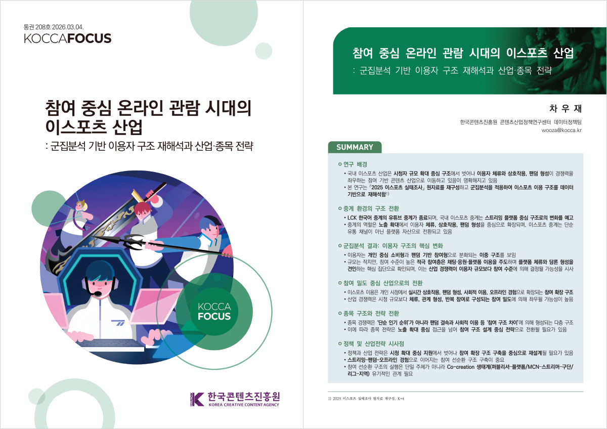 통권 208호 2026.03.04. KOCCAFOCUS | 참여 중심 온라인 관람 시대의 이스포츠 산업 : 군집분석 기반 이용자 구조 재해석과 산업 종목 전략 | KOCCA FOCUS | 한국콘텐츠진흥원/KOREA CREATIVE CONTENT AGENCY(로고) | 참여 중심 온라인 관람 시대의 이스포츠 산업 :군집분석 기반 이용자 구조 재해석과 산업 종목 전략 | 차우재 한국콘텐츠진흥원 콘텐츠산업정책연구센터 데이터정책팀 wooza@kocca.kr. | SUMMARY | ㅇ 연구 배경 | • 국내 이스포츠 산업은 시청자 규모 확대 중심 구조에서 벗어나 이용자 체류와 상호작용, 팬덤 형성이 경쟁력을 좌우하는 참여 기반 콘텐츠 산업으로 이동하고 있음이 명확해지고 있음 • 본 연구는 2025 이스포츠 실태조사 원자료를 재구성하고 군집분석을 적용하여 이스포츠 이용 구조를 데이터 기반으로 재해석함) | ㅇ 중계 환경의 구조 전환 | • LCK 한국어 중계의 유튜브 중계가 종료되며, 국내 이스포츠 중계는 스트리밍 플랫폼 중심 구조로의 변화를 예고 •중계의 역할은 노출 확대에서 이용자 체류, 상호작용, 팬덤 형성을 중심으로 확장되며, 이스포츠 중계는 단순 유통 채널이 아닌 플랫폼 자산으로 전환되고 있음 | ㅇ 군집분석 결과: 이용자 구조의 핵심 변화 | •이용자는 개인 중심 소비형과 팬덤 기반 참여형으로 분화되는 이중 구조를 보임 • 규모는 작지만, 참여 수준이 높은 적극 참여층은 채팅 응원 플랫폼 이용을 주도하며 플랫폼 체류와 담론 형성을 견인하는 핵심 집단으로 확인되며, 이는 산업 경쟁력이 이용자 규모보다 참여 수준에 의해 결정될 가능성을 시사 | ㅇ 참여 밀도 중심 산업으로의 전환 | • 이스포츠 이용은 개인 시청에서 실시간 상호작용, 팬덤 형성, 사회적 이용, 오프라인 경험으로 확장되는 참여 확장 구조 •산업 경쟁력은 시청 규모보다 체류, 관계 형성, 반복 참여로 구성되는 참여 밀도에 의해 좌우될 가능성이 높음 | ㅇ 종목 구조와 전략 전환 | • 종목 경쟁력은 '단순 인기 순위가 아니라 팬덤 결속과 사회적 이용 등 '참여 구조 차이'에 의해 형성되는 다층 구조 • 이에 따라 종목 전략은 노출 확대 중심 접근을 넘어 참여 구조 설계 중심 전략으로 전환될 필요가 있음 | ㅇ 정책 및 산업전략 시사점 | •정책과 산업 전략은 시청 확대 중심 지원에서 벗어나 참여 확장 구조 구축을 중심으로 재설계될 필요가 있음 •스트리밍팬덤-오프라인 경험으로 이어지는 참여 선순환 구조 구축이 중요 •참여 선순환 구조의 실행은 단일 주체가 아니라 Co-creation 생태계(퍼블리셔-플랫폼/MCN-스트리머-구단/ 리그-지역) 유기적인 관계 필요 | 1) 2025 이스포츠 실태조사 원자료 재구성, K=4
