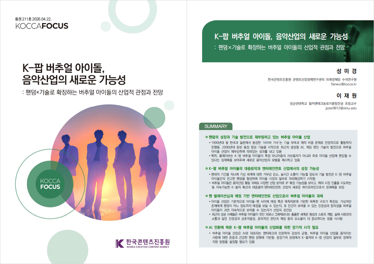 통권 211호 2026.04.22. | KOCCAFOCUS | K-팝 버추얼 아이돌, 음악산업의 새로운 가능성 :팬덤x기술로 확장하는 버추얼 아이돌의 산업적 관점과 전망 | KOCCA FOCUS | 한국콘텐츠진흥원/KOREA CREATIVE CONTENT AGENCY(로고) | K-팝 버추얼 아이돌, 음악산업의 새로운 가능성:팬덤 기술로 확장하는 버추얼 아이돌의 산업적 관점과 전망 | 성미경 한국콘텐츠진흥원 콘텐츠산업정책연구센터 미래정책팀 수석연구원 flaneur@kocca.kr | 이재원 성균관대학교 컬처앤테크놀로지융합전공 초빙교수 jjstar0612@skku.edu | SUMMARY | ㅇ 팬덤의 성장과 기술 발전으로 재부팅하고 있는 버추얼 아이돌 산업 •1990년대 말 한국과 일본에서 등장한 '사이버 가수'는 기술 부족과 제작 비용 문제로 안정적으로 활동하지 못했음. 2000년대 중반 음성 합성 기술을 시작으로 최근의 생성형 AI. 게임 엔진 기술의 발전으로 버추얼 아이돌 산업이 재부상하며 의미있는 성과를 내고 있음 • 특히, 플레이브는 K-팝 버추얼 아이돌이 특정 마니아층의 서브컬처가 아니라 주류 아이돌 산업에 편입할 수 있다는 잠재력을 보여주며 새로운 음악산업의 모델을 제시하고 있음 | ㅇK-팝 버추얼 아이돌의 대중음악과 엔터테인먼트 산업에서의 성장 가능성 •팬데믹 기간을 지나며 가상 세계에 대한 거부감 감소, 실시간 소통이 가능할 정도의 기술 발전은 K-팝 버추얼 아이돌만의 견고한 팬덤을 형성하며 아이돌 시장의 일부로 자리매김하기 시작함 •버추얼 아이돌은 음악산업 활동 외에도 다양한 산업 분야로 IP 확장 가능성을 보이고, 해외 시장 진출을 시도하는 등 지속가능한 K-컬처 확산과 대중음악 엔터테인먼트 산업의 새로운 파이프라인으로서 잠재력을 보임 | ㅇ 팬 릴레이션십과 애정 기반 엔터테인먼트 산업으로서 버추얼 아이돌의 과제 •아이돌 산업은 기본적으로 아이돌 팬 사이에 애정 혹은 애착자본에 기반한 독특한 구조가 특징임. 가상적인 존재에게 팬덤이 어느 정도까지 애정을 보일 수 있는지, 또 인간이 보여줄 수 있는 진정성과 창의성을 버추얼 아이돌이 과연 지속적으로 보여줄 수 있는지가 산업의 관건임 • 최근의 성공 사례들은 버추얼 아이돌이 멋진 외모나 그래픽보다는 촘촘한 세계관 형성과 스토리 개발, 실재 사람과의 소통과 같은 진정성과 상호작용성, 윤리적인 판단과 책임 등의 요소들이 더 중요하다는 점을 시사함 | ㅇ AI 전환에 따른 K-팝 버추얼 아이돌의 산업화를 위한 장기적 시각 필요 •버추얼 아이돌 산업은 AI로 대표되는 엔터테크와 인문학적 감성의 균형, 버추얼 아이돌 산업을 움직이는 사람에 대한 존중과 건강한 팬덤 문화에 기반함. 중장기적 관점에서 K-컬처와 K-팝 산업의 일부로 정책적 지원 방향을 설정할 필요가 있음