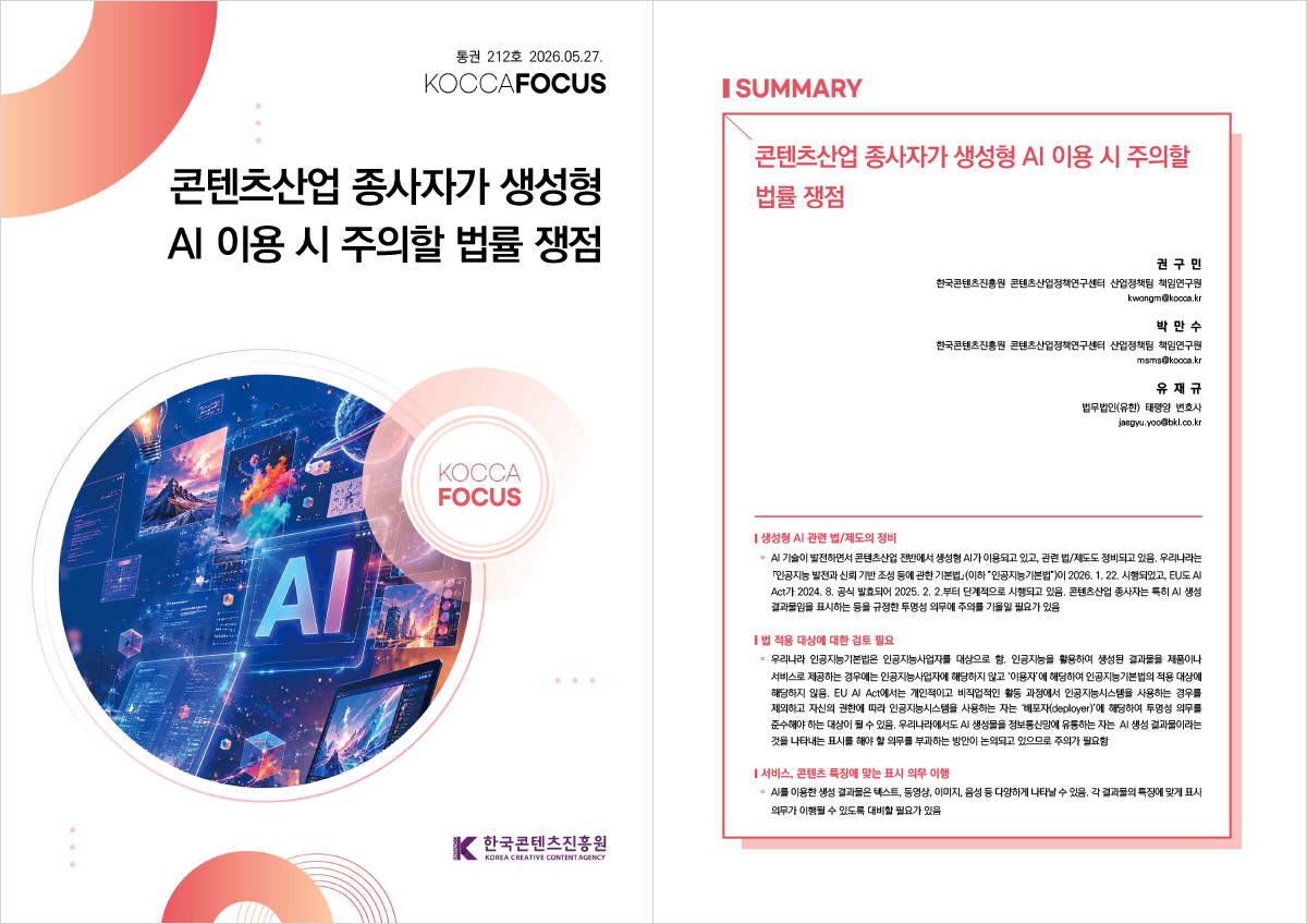 212호 2026.05.27. | KOCCAFOCUS | 콘텐츠산업 종사자가 생성형 AI 이용 시 주의할 법률 쟁점 | KOCCA FOCUS | 한국콘텐츠진흥원/KOREA CREATIVE CONTENT AGENCY(로고) | SUMMARY | 콘텐츠산업 종사자가 생성형 AI 이용 시 주의할 법률 쟁점 | 권 구 민 한국콘텐츠진흥원 콘텐츠산업정책연구센터 산업정책팀 책임연구원 kwongm@kocca.kr | 박 만 수 한국콘텐츠진흥원 콘텐츠산업정책연구센터 산업정책팀 책임연구원 msms@kocca.kr | 유 재 규 법무법인(유한) 태평양 변호사 jaegyu.yoo@bkl.co.kr | 생성형 AI 관련 법/제도의 정비 | · AI 기술이 발전하면서 콘텐츠산업 전반에서 생성형 AI가 이용되고 있고, 관련 법/제도도 정비되고 있음. 우리나라는 「인공지능 발전과 신뢰 기반 조성 등에 관한 기본법」(이하 ”인공지능기본법”)이 2026. 1. 22. 시행되었고, EU도 AI Act가 2024. 8. 공식 발효되어 2025. 2. 2.부터 단계적으로 시행되고 있음. 콘텐츠산업 종사자는 특히 AI 생성 결과물임을 표시하는 등을 규정한 투명성 의무에 주의를 기울일 필요가 있음 | 법 적용 대상에 대한 검토 필요 | · 우리나라 인공지능기본법은 인공지능사업자를 대상으로 함. 인공지능을 활용하여 생성된 결과물을 제품이나 서비스로 제공하는 경우에는 인공지능사업자에 해당하지 않고 ‘이용자’에 해당하여 인공지능기본법의 적용 대상에 해당하지 않음. EU AI Act에서는 개인적이고 비직업적인 활동 과정에서 인공지능시스템을 사용하는 경우를 제외하고 자신의 권한에 따라 인공지능시스템을 사용하는 자는 ‘배포자(deployer)’에 해당하여 투명성 의무를 준수해야 하는 대상이 될 수 있음. 우리나라에서도 AI 생성물을 정보통신망에 유통하는 자는 AI 생성 결과물이라는 것을 나타내는 표시를 해야 할 의무를 부과하는 방안이 논의되고 있으므로 주의가 필요함 | 서비스, 콘텐츠 특징에 맞는 표시 의무 이행 | · AI를 이용한 생성 결과물은 텍스트, 동영상, 이미지, 음성 등 다양하게 나타날 수 있음. 각 결과물의 특징에 맞게 표시 의무가 이행될 수 있도록 대비할 필요가 있음