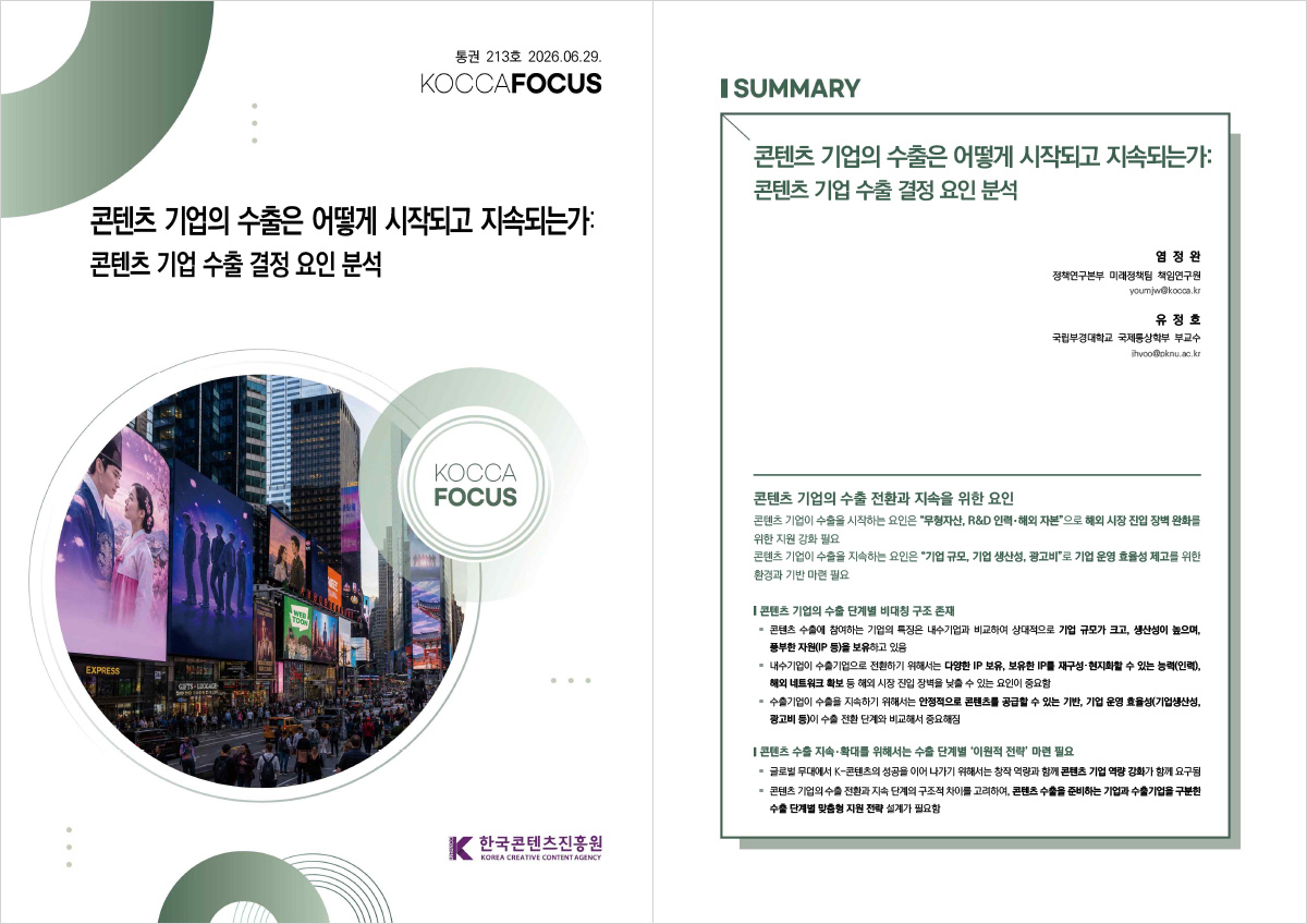 통권 213호 2026.06.29. | KOCCAFOCUS | 콘텐츠 기업의 수출은 어떻게 시작되고 지속되는가:콘텐츠 기업 수출 결정 요인 분석 | KOCCA FOCUS | 한국콘텐츠진흥원/KOREA CREATIVE CONTENT AGENCY(로고) | SUMMARY | 콘텐츠 기업의 수출은 어떻게 시작되고 지속되는가:콘텐츠 기업 수출 결정 요인 분석 | 염 정 완 정책연구본부 미래정책팀 책임연구원 youmjw@kocca.kr | 유 정 호 국립부경대학교 국제통상학부 부교수 jhyoo@pknu.ac.kr | 콘텐츠 기업의 수출 전환과 지속을 위한 요인 | 콘텐츠 기업이 수출을 시작하는 요인은 “무형자산, R&D 인력・해외 자본”으로 해외 시장 진입 장벽 완화를 위한 지원 강화 필요 콘텐츠 기업이 수출을 지속하는 요인은 “기업 규모, 기업 생산성, 광고비”로 기업 운영 효율성 제고를 위한 환경과 기반 마련 필요 | 콘텐츠 기업의 수출 단계별 비대칭 구조 존재 | ● 콘텐츠 수출에 참여하는 기업의 특징은 내수기업과 비교하여 상대적으로 기업 규모가 크고, 생산성이 높으며, 풍부한 자원(IP 등)을 보유하고 있음 ● 내수기업이 수출기업으로 전환하기 위해서는 다양한 IP 보유, 보유한 IP를 재구성・현지화할 수 있는 능력(인력), 해외 네트워크 확보 등 해외 시장 진입 장벽을 낮출 수 있는 요인이 중요함 ● 수출기업이 수출을 지속하기 위해서는 안정적으로 콘텐츠를 공급할 수 있는 기반, 기업 운영 효율성(기업생산성, 광고비 등)이 수출 전환 단계와 비교해서 중요해짐 | 콘텐츠 수출 지속・확대를 위해서는 수출 단계별 ‘이원적 전략’ 마련 필요 | ● 글로벌 무대에서 K-콘텐츠의 성공을 이어 나가기 위해서는 창작 역량과 함께 콘텐츠 기업 역량 강화가 함께 요구됨 ● 콘텐츠 기업의 수출 전환과 지속 단계의 구조적 차이를 고려하여, 콘텐츠 수출을 준비하는 기업과 수출기업을 구분한 수출 단계별 맞춤형 지원 전략 설계가 필요함