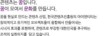 꿈을 현실로 만드는 콘텐츠 산업, 한국콘텐츠진흥원의 아이덴티티는 창의적이고 유기적인 오브젝트들이 융합해서 만들어내는 시너지 효과를 표현하며, 콘텐츠로 부강한 대한민국을 추구하는 조직의 실현의지를 담고 있습니다.