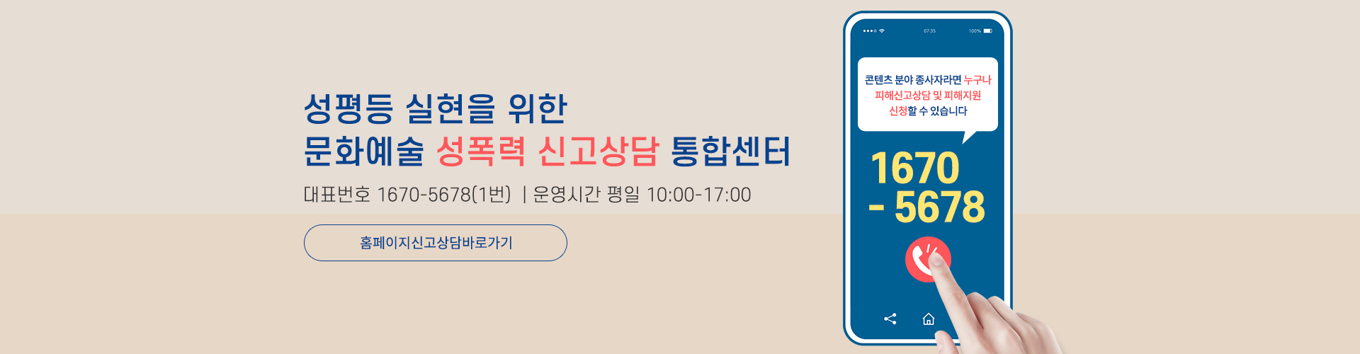 성평등 실현을 위한 문화예술 성폭력 신고상담 통합센터 / 대표번호 : 1670-5678(1번) | 운영시간 : 평일 10:00-17:00 / 홈페이지신고상담바로가기