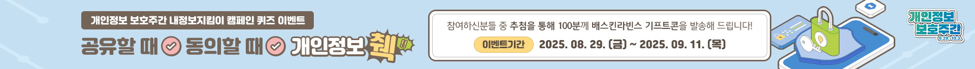 개인정보 보호주간 내정보지킴이 캠페인 퀴즈 이벤트
공유할 때 동의할 때 개인정보 췍!!
참여하신 분들 중 추첨을 통해 100분께 배스킨라빈스 기프트콘을 발송해 드립니다!
이벤트기간: 2025.08.29.(금) ~ 2025. 09.11.(목)
개인정보 보호주간
9.29 ~ 10.3